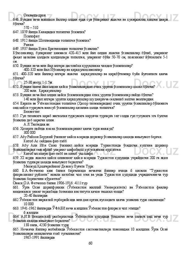 Секвалдедрон.
646. Бундан неча миллион йиллар олдин ерда сув ўтларнинг яшаган ва ҳукмронлик қилган даври
бўлган?   
570 – 510
647. 1859 йилда Канададан топилган ўсимлик?
Псилофит
648. 1912 йилда Шотландияда топилган ўсимлик?
Риния
649. 1937 йилда Буюк Британиядан топилган ўсимлик?
Кўксониялар,   буларнинг   ҳаммаси   420-415   млн   йил   олдин   яшаган   ўсимликлар   бўлиб,   уларнинг
фақат   қазилма   ҳолдаги   қолдиқлари   топилган,   уларнинг   бўйи   50-70   см,   поясининг   йўғонлиги   5-1
см.   
650. Бундан неча млн йил илгари дастлабки қуруқликка чиққан ўсимликлар?
400-320 млн йил Йўсинлар ва қирққулоқсимонлар
651.   400-320   млн   йиллар   илгари   яшаган     қарққулоқлар   ва   қирқбўғимлар   буйи   йуғонлиги   қанча
бўлган?
25-30 метр, 1-1.5м.
652. Бундан қанча йил олдин қайси ўсимликлардан очиқ уруғли ўсимликлар ҳосил бўлган?
200 млн.  Қирққулоқлар
653. Бундан неча йил олдин қайси ўсимликлардан ёпиқ уруғли ўсимликлар пайдо бўлган?
140 млн йил илгари уруғли қирққулоқлар шу давргача сақланиб келган вакллардан.
654. Европа ва Ўзбекистондан топилган (Ҳисор тизмаларидан) очиқ уруғли ўсимликлар бўлимига
оид қайси туркумга мансуб ўсимликлар қазилма ҳолда топилган?
Беннеттит
655. Гул тизимига қараб магнолия туркумига кирувчи турларга энг содда гул тузумига эга булган
ўсимлик деб қараган олим.
А.Л.Тактадижян
656. Ҳозирги пайтда юксак ўсимликларнинг қанча тури мавжуд?
300   000
657. Абу Райхон Беруний ўзининг кайси асарида доривор ўсимликлар ҳақида маълумот берган.
Китоб Ас сайдана фит-тибб
658.   Абу   Али   Ибн   Сино   ўзининг   кайси   асарида   Туркистонда   ўсадиган   купгина   доривор
ўсимликларни тавсифлаб уларннг шифобахш хусусиятини курсатган.
Китоб ал конун фит-тибб ва китоб уш-шифо
659. XI асрда яшаган қайси олимнинг қайси асарида Туркистон ҳудудида учрайдиган 200 га яқин
ўсимлик турлари ҳақида маълумот берилган?
Махмуд Қошғарийнинг Девону Луғати Турк 
660.   Б.А.Фетченко   ким   билан   биргаликда   нечанчи   йиллар   ичида   6   қисмли   “Туркистон
флорасининг   руйхати”   номли   китобни   чоп   эган   ва   унда   Туркистон   ҳудудида   учрадиганнеча   тур
ўсимлик борлигини кўрсатган?
Онаси О.А Фетченко билан 1906-1916: 4111тур
661.   Ўрта   Осиё   дорилфунини   (Ўзбекистон   миллий   Уневерситети)   ва   Ўзбекистон   фанлар
академияси унинг таркибида ботаника институти қачон ташкил топди?
20-40 йилларда
662.Ўзбекистон марказий герборийсида млн.дан ортиқ нусхадаги қанча усимлик тури сақланади?
10   000
663. 1941-1962 йилларда ЎФАБИ неча жилдлик Ўзбекистон флораси чоп этилди?
6 жилдли
664.   А.И.В   Венденский   рахбарлигида   Ўзбекистон   ҳудудида   ўсадиган   неча   оилага   оид   неча   тур
ўсимлик ҳақида маълумот берилган?
138 оила, 4230 ўсимлик тури
665.   Нечанчи   йиллар   мобайнида   Ўзбекистон   систематиклари   томонидан   10   жилдлик   Ўрта   Осиё
ўсимликлари аниқлагичи ёзиб тугалланган?
1965-1991 йилларда
60 