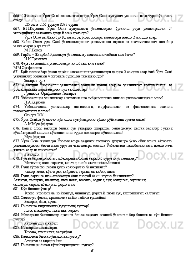 666.   10 жилдлик Ўрта Осиё аниқлагичи асари Ўрта Осиё ҳудудига усадиган неча турни ўз ичига
олади.
125 оила 1151 туркум 8097 турни
667.   Е.П.Коровин   Ўрта   Осиё   худудидаги   ўсимлкларни   ўрганиш   учун   уюштирилган   24
экспедийияда қатнашиб қандай асар яратилди?
Ўрта Осиё ва Жанибуй Қозоғистон ўсимликлари жамоалари номли 2 жилдли асар.
668.   Қайси   Олим   урта   Осиё   ўсимликларнинг   ривожланиш   тарихи   ва   систематикасига   оид   бир
қанча асарлар яратган?
М.Г.Попов
669. Ғирби – Жанубий Қизилқум ўсимликлар қоплами китобини ким ёзган?
И.И.Грамитов
670. Фарғона водийси усимликлари китобини ким ёзган?
М.М.Орифхонова
671. Қайси олим Зарафшон дарёси хавзасининг усимликлари ҳақида 2 жилдли асар ёзиб Ўрта Осиё
усимликлар қоплами 4 поғонага булишни тавсия қилди?
Зокиров. Қ. З
672.   4   жилдли   Ўзбекистон   усимликлар   қоплами   номли   асар   ва   усимликлар   копламининг     ва
утлоқларининг хариталарини тузган олимлар?
Гранитов; Орифхонова; Зокиров.
673. Ўзбекистонда усимликлар анатомияси ва эмбриологияси илмини ривожлантирган олим?
П.А.Қаранов
674.   Ўзбекистонда   усимликлар   анатомияси,   морфологияси   ва   физиологияси   илмини
ривожлантирган олим?
Саидов Ж.К
675. Ўрта Осиёда ўсадиган кўк яшил сув ўтларнинг тўлиқ рўйхатини тузган олим? 
А.М.Музаффаров
676.   Қайси   олим   таклифи   билан   сув   ўтлардан   хлорелла,   сеннедесмус   пастак   кабилар   сунъий
кўпайтирилиб қишлоқ хўжалигининг турли соҳаларда қўлланилади?
Музаффаров
677.   Ўрта   Осиё   жумладан   Ўзбекистонда   қадимги   геологик   даврларда   ўсиб   сўнг   тошга   айланган
усимликларнинг  ёғочи мева уруғ ва чангчилари  асосида  Ўзбекистон памоботаникаси  номли неча
жилтли асар нашр этилган?
3 жилдли
678. Гул ва баргларнинг жозибадорлиги билан ажралиб турувчи ўсимликлар?
Магнолия, лола дарахти, каштан, шойи акатсия (альбитсия)
679. Гули кўримсиз, лекин қуюқ соя берувчи ўсимликлар?
Чинор, эман, кўк терак, қайрағоч, заранг, оқ қайин, липа
680. Гули, барги ва шох-шаббалари билан чирой бахш этувчи ўсимликлар?
Атиргул, настарин, шамшод, япон ноки, тобулғи, будлея, туя, булдепет, гортензия, 
саллагул, сирия гибискуси, форзитсия      
681. Кўп йиллик ўтлар?
Флокс, хризантема, нийзонгул, чиннигул, дурагай, гибискус, картошкагул, саллагул
682. Саллагул, флокс, хризантема қайси пайтда гуллайди?
Бахорда, ёзда, кузда
683. Пиёзли ва илдизпояли (тугунакли) гуллар?
Лола, гладиолус, гиатсинт, наргис
684.   Манзарали   ўсимликлар   орасида   бошқа   нарсага   илашиб   ўсадиган   бир   йиллик   ва   кўп   йиллик
гуллар?
Карнайгул, сарсабил
685. Манзарали лианаларга:
Текома, глитсиния, каприфол
686. Қаламчаси билан кўпаядиган гуллар?
Атиргул ва қирқоғайни
687. Пиёзчалари билан кўпайтириладиган гуллар?
61 