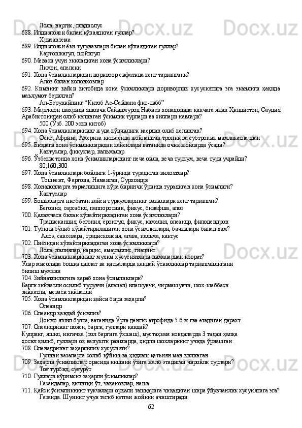 Лола, наргис, гладиолус
688. Илдизпояси билан кўпаядиган гуллар?
Хризантема
689. Илдизпояси ёки тугунаклари билан кўпаядиган гуллар?
Картошкагул, шойигул
690. Меваси учун экиладиган хона ўсимликлари?
Лимон, апелсин
691. Хона ўсимликларидан доривоор сифатида кенг тарқалгани?
Алоэ билан колонхоэлар
692.   Кимнинг   қайси   китобида   хона   ўсимликлари   дориворлик   хусусиятига   эга   эканлиги   ҳақида
маълумот берилган?
Ал-Берунийнинг “Китоб Ас-Сайдана фит-тибб”
693. Марғилон шаҳрида яшовчи Сайидмурод Набиев хонадонида қанчага яқин Ҳиндистон, Саудия
Арабистонидан олиб келинган ўсимлик турлари ва хиллари навлари?
500 (Ўзб. 200 эски китоб)
694. Хона ўсимликларининг жуда кўпчилиги қаердан олиб келинган?
Осиё, Африка, Америка қитъасида жойлашган тропик ва субтропик мамлакатлардан
695. Биздаги хона ўсимликларидан қайсилари ватанида очиқ жойларда ўсади?
Кактуслар, фикуслар, пальмалар
696. Ўзбекистонда хона ўсимликларининг неча оила, неча туркум, неча тури учрайди?
80;160;300
697. Хона ўсимликлари бойлиги 1-ўринда турадиган вилоятлар?
 Тошкент, Фарғона, Наманган, Сурхондрё
698. Хонадонларга таркалишига кўра биринчи ўринда турадиган хона ўсимлиги?
Кактуслар
699. Бошқаларга нисбатан қайси туркумларнинг вакиллари кенг тарқалган?
Бегония, сарсабил, паппоротник, фикус, бинафша, алоэ
700. Қаламчаси билан кўпайтириладиган хона ўсимликлари?
Традисканция, бегония, ёронгул, фикус, камелия, олеандр, филодендрон
701. Тубини бўлиб кўпайтириладиган хона ўсимликлари, бачкилари билан ҳам?        
 Алоэ, сансевара, традисконсия, агава, пальма, кактус
702. Пиёзидан кўпайтириладиган хона ўсимликлари?
Лола, лилиялар, нарцис, амариллис, гиацинт
703. Хона ўсимликларининг муҳим хусусиятлари нималардан иборат?
Улар мисолида бошқа давлат ва қитъаларда қандай ўсимликлар тарқалганлигини 
билиш мумкин 
704. Зийнатлилигига қараб хона ўсимликлари?
Барги зийнатли осилиб турувчи (алепел) илашувчи, чирмашувчи, шох-шаббаси 
зийнатли, меваси зийнатли
705. Хона ўсимликларидан қайси бири заҳарли?
Олеандр
706. Олеандр қандай ўсимлик?
  Доимо яшил бутта, ватанида Ўрта денгиз атрофида 5-6 м гва етадиган дарахт 
707. Олеандрнинг пояси, барги, гуллари қандай?
Кулранг, яшил, ингичка (тол баргига ўхшаш), мустаҳкам новдаларда 3 тадан ҳалқа 
ҳосил қилиб, гуллари оқ вапушти рангларда, ҳидли шохларнинг учида ўрнашган
708. Оленадрнинг заҳарлилик хусусияти?
Гулини вазаларга солиб қўйиш ва ҳидлаш қатъиян ман қилинган
709. Заҳарли ўсимликлар орасида кишини ўзига жалб этадиган чиройли турлари?
Тоғ турбид, суғурўт
710. Гуллари кўримсиз заҳарли ўсимликлар?
Газандалар, қичитқи ўт, чақаноқлар, наша
711. Қайси ўсимликнинг тукчалари орқали ташқарига чиқадиган шира ўйувчанлик хусуиятига эга?
Газанда. Шунинг учун тегиб кетган жойини ачиштиради
62 