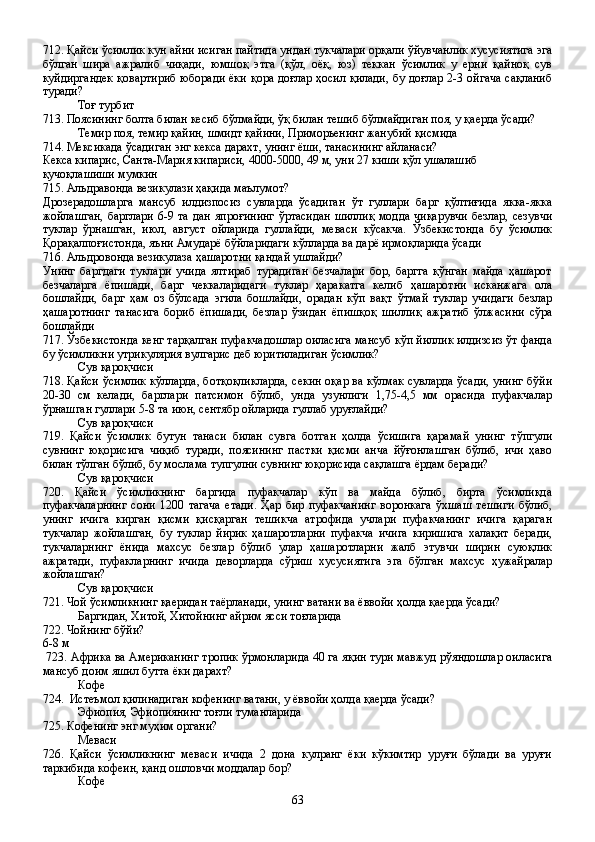 712. Қайси ўсимлик кун айни исиган пайтида ундан тукчалари орқали ўйувчанлик хусусиятига эга
бўлган   шира   ажралиб   чиқади,   юмшоқ   этга   (қўл,   оёқ,   юз)   теккан   ўсимлик   у   ерни   қайноқ   сув
куйдиргандек қовартириб юборади ёки қора доғлар ҳосил қилади, бу доғлар 2-3 ойгача сақланиб
туради?
Тоғ турбит
713. Поясининг болта билан кесиб бўлмайди, ўқ билан тешиб бўлмайдиган поя, у қаерда ўсади?
Темир поя, темир қайин, шмидт қайини, Приморьенинг жанубий қисмида
714. Мексикада ўсадиган энг кекса дарахт, унинг ёши, танасининг айланаси?
Кекса кипарис, Санта-Мария кипариси, 4000-5000, 49 м, уни 27 киши қўл ушалашиб 
қучоқлашиши мумкин    
715. Альдравонда везикулази ҳақида маълумот?
Дрозерадошларга   мансуб   илдизпосиз   сувларда   ўсадиган   ўт   гуллари   барг   қўлтиғида   якка-якка
жойлашган,  барглари  6-9 та  дан  япроғининг  ўртасидан  шиллиқ  модда  чиқарувчи  безлар,  сезувчи
туклар   ўрнашган,   июл,   август   ойларида   гуллайди,   меваси   кўсакча.   Ўзбекистонда   бу   ўсимлик
Қорақалпоғистонда, яъни Амударё бўйларидаги кўлларда ва дарё ирмоқларида ўсади
716. Альдровонда везикулаза ҳашаротни қандай ушлайди?
Унинг   баргдаги   туклари   учида   ялтираб   турадиган   безчалари   бор,   баргга   қўнган   майда   ҳашарот
безчаларга   ёпишади,   барг   чеккаларидаги   туклар   ҳаракатга   келиб   ҳашаротни   исканжага   ола
бошлайди,   барг   ҳам   оз   бўлсада   эгила   бошлайди,   орадан   кўп   вақт   ўтмай   туклар   учидаги   безлар
ҳашаротнинг   танасига   бориб   ёпишади,   безлар   ўзидан   ёпишқоқ   шиллиқ   ажратиб   ўлжасини   сўра
бошлайди
717. Ўзбекистонда кенг тарқалган пуфакчадошлар оиласига мансуб кўп йиллик илдизсиз ўт фанда
бу ўсимликни утрикулярия вулгарис деб юритиладиган ўсимлик?
Сув қароқчиси
718. Қайси ўсимлик кўлларда, ботқоқликларда, секин оқар ва кўлмак сувларда ўсади, унинг бўйи
20-30   см   келади,   барглари   патсимон   бўлиб,   унда   узунлиги   1,75-4,5   мм   орасида   пуфакчалар
ўрнашган гуллари 5-8 та июн, сентябр ойларида гуллаб уруғлайди?
Сув қароқчиси
719.   Қайси   ўсимлик   бутун   танаси   билан   сувга   ботган   ҳолда   ўсишига   қарамай   унинг   тўпгули
сувнинг   юқорисига   чиқиб   туради,   поясининг   пастки   қисми   анча   йўғонлашган   бўлиб,   ичи   ҳаво
билан тўлган бўлиб, бу мослама тупгулни сувнинг юқорисида сақлашга ёрдам беради?
Сув қароқчиси
720.   Қайси   ўсимликнинг   баргида   пуфакчалар   кўп   ва   майда   бўлиб,   бирта   ўсимликда
пуфакчаларнинг   сони   1200   тагача   етади.   Ҳар   бир   пуфакчанинг   воронкага   ўхшаш   тешиги   бўлиб,
унинг   ичига   кирган   қисми   қисқарган   тешикча   атрофида   учлари   пуфакчанинг   ичига   қараган
тукчалар   жойлашган,   бу   туклар   йирик   ҳашаротларни   пуфакча   ичига   киришига   халақит   беради,
тукчаларнинг   ёнида   махсус   безлар   бўлиб   улар   ҳашаротларни   жалб   этувчи   ширин   суюқлик
ажратади,   пуфакларнинг   ичида   деворларда   сўриш   хусусиятига   эга   бўлган   махсус   ҳужайралар
жойлашган?
Сув қароқчиси
721. Чой ўсимликнинг қаеридан таёрланади, унинг ватани ва ёввойи ҳолда қаерда ўсади?
Баргидан, Хитой, Хитойнинг айрим ясси тоғларида
722. Чойнинг бўйи?
6-8 м
  723. Африка ва Американинг тропик ўрмонларида 40 га яқин тури мавжуд рўяндошлар оиласига
мансуб доим яшил бутта ёки дарахт?
Кофе
724.  Истеъмол қилинадиган кофенинг ватани, у ёввойи ҳолда қаерда ўсади?
Эфиопия, Эфиопиянинг тоғли туманларида
725. Кофенинг энг муҳим органи?
Меваси
726.   Қайси   ўсимликнинг   меваси   ичида   2   дона   кулранг   ёки   кўкимтир   уруғи   бўлади   ва   уруғи
таркибида кофеин, қанд ошловчи моддалар бор?
Кофе
63