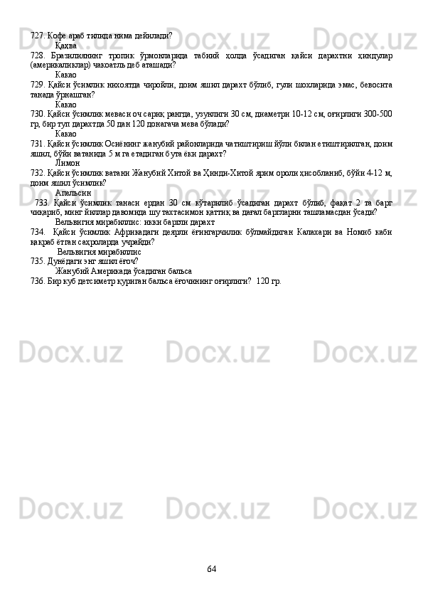 727. Кофе араб тилида нима дейилади?
Қаҳва
728.   Бразилиянинг   тропик   ўрмонларида   табиий   ҳолда   ўсадиган   қайси   дарахтни   ҳиндулар
(америкаликлар) чакоатль деб аташади?
Какао
729. Қайси ўсимлик нихоятда чиройли, доим яшил дарахт бўлиб, гули шохларида эмас, бевосита
танада ўрнашган?
Какао
730. Қайси ўсимлик меваси оч сариқ рангда, узунлиги 30 см, диаметри 10-12 см, оғирлиги 300-500
гр, бир туп дарахтда 50 дан 120 донагача мева бўлади?
Какао
731. Қайси ўсимлик Осиёнинг жанубий районларида чатиштириш йўли билан етиштирилган, доим
яшил, бўйи ватанида 5 м га етадиган бута ёки дарахт?
Лимон
732. Қайси ўсимлик ватани Жанубий Хитой ва Ҳинди-Хитой ярим ороли ҳисобланиб, бўйи 4-12 м,
доим яшил ўсимлик?
Апельсин     
  733.   Қайси   ўсимлик   танаси   ердан   30   см   кўтарилиб   ўсадиган   дарахт   бўлиб,   фақат   2   та   барг
чиқариб, минг йиллар давомида шу тахтасимон қаттиқ ва дағал баргларни ташламасдан ўсади?
Вельвигия мирабиллис: икки баргли дарахт
734.     Қайси   ўсимлик   Африкадаги   деярли   ёғингарчилик   бўлмайдиган   Калахари   ва   Номиб   каби
қақраб ётган саҳроларда учрайди?
 Вельвигия мирабиллис
735. Дунёдаги энг яшил ёғоч?
Жанубий Америкада ўсадиган бальса
736. Бир куб детсиметр қуриган бальса ёғочининг оғирлиги? 120 гр.                                          
64 