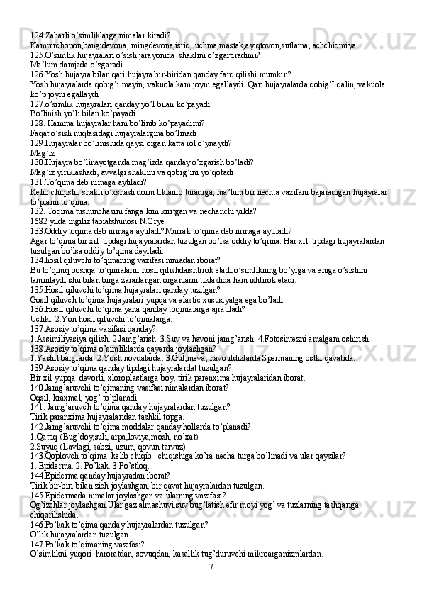 124.Zaharli o’simliklarga nimalar kiradi?
Kampirchopon,bangidevona, mingdevona,isriq, uchma,mastak,ayiqtovon,sutlama, achchiqmiya.
125.O’simlik hujayralari o’sish jarayonida  shaklini o’zgartiradimi?
Ma’lum darajada o’zgaradi
126.Yosh hujayra bilan qari hujayra bir-biridan qanday farq qilishi mumkin?
Yosh hujayralarda qobig’i mayin, vakuola kam joyni egallaydi. Qari hujayralarda qobig’I qalin, vakuola 
ko’p joyni egallaydi
127.o’simlik hujayralari qanday yo’l bilan ko’payadi
Bo’linish yo’li bilan ko’payadi
128. Hamma hujayralar ham bo’linib ko’payadimi?
Faqat o’sish nuqtasidagi hujayralargina bo’linadi
129.Hujayralar bo’linishida qaysi organ katta rol o’ynaydi?
Mag’iz
130.Hujayra bo’linayotganda mag’izda qanday o’zgarish bo’ladi?
Mag’iz yiriklashadi, avvalgi shaklini va qobig’ini yo’qotadi
131.To’qima deb nimaga aytiladi?
Kelib chiqishi, shakli o’xshash doim tiklanib turadiga, ma’lum bir nechta vazifani bajaradigan hujayralar 
to’plami to’qima.
132. Toqima tushunchasini fanga kim kiritgan va nechanchi yilda?
1682 yilda ingiliz tabiatshunosi N.Grye
133.Oddiy toqima deb nimaga aytiladi?Murrak to’qima deb nimaga aytiladi?
Agar to’qima bir xil  tipdagi hujayralardan tuzulgan bo’lsa oddiy to’qima. Har xil  tipdagi hujayralardan 
tuzulgan bo’lsa oddiy to’qima deyiladi.
134.hosil qiluvchi to’qimaning vazifasi nimadan iborat?
Bu to’qimq boshqa to’qimalarni hosil qilishdaishtirok etadi,o’simlikning bo’yiga va eniga o’sishini 
taminlaydi shu bilan birga zararlangan organlarni tiklashda ham ishtirok etadi.
135.Hosil qiluvchi to’qima hujayralari qanday tuzilgan?
Gosil qiluvch to’qima hujayralari yupqa va elastic xususiyatga ega bo’ladi.
136.Hosil qiluvchi to’qima yana qanday toqimalarga ajratiladi?
Uchki. 2.Yon hosil qiluvchi to’qimalarga.
137.Asosiy to’qima vazifasi qanday?
1.Assimiliyasiya qilish. 2.Jamg’arish. 3.Suv va havoni jamg’arish. 4.Fotosintezni amalgam oshirish.
138.Asosiy to’qima o’simliklarda qayerda joylashgan?
1.Yashil barglarda. 2.Yosh novdalarda. 3.Gul,meva, havo ildizlarda Spermaning ostki qavatida.
139.Asosiy to’qima qanday tipdagi hujayralardat tuzulgan?
Bir xil yupqa  devorli, xloroplastlarga boy, tirik parenxima hujayralaridan iborat.
140.Jamg’aruvchi to’qimaning vasifasi nimalardan iborat?
Oqsil, kraxmal, yog’ to’planadi.
141. Jamg’aruvch to’qima qanday hujayralardan tuzulgan?
Tirik paranxima hujayralaridan tashkil topga.
142.Jamg’aruvchi to’qima moddalar qanday hollarda to’planadi?
1.Qattiq (Bug’doy,suli, arpa,loviya,mosh, no’xat)
2.Suyuq (Lavlagi, sabzi, uzum, qovun tarvuz)
143.Qoplovch to’qima  kelib chiqib   chiqishiga ko’ra necha turga bo’linadi va ular qaysilar?
1. Epiderma. 2. Po’kak. 3.Po’stloq.
144.Epiderma qanday hujayradan iborat?
Tirik bir-biri bilan zich joylashgan, bir qavat hujayralardan tuzulgan.
145.Epidermada nimalar joylashgan va ularning vazifasi?
Og’izchlar joylashgan.Ular gaz almashuvi,suv bug’latish efir moyi yog’ va tuzlarning tashqariga 
chiqarilishida.
146.Po’kak to’qima qanday hujayralardan tuzulgan?
O’lik hujayralardan tuzulgan.
147.Po’kak to’qimaning vazifasi?
O’simlikni yuqori  haroratdan, sovuqdan, kasallik tug’duruvchi mikroarganizmlardan.
7