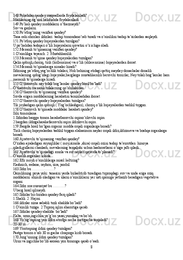 148.Pokakdan qanday maqsadlarda foydalaniladi?
Idishlarning og’zini bekitishda foydalaniladi.
149.Po’kak qanday moddalarni o’tkazmaydi?
Suv va gazlarni.
150.Po’stlog’ining vazifasi qanday?
Tana eski shoxlari ildizlari  tashqi tomondano’rab turadi va o’simlikni tashqi ta’sirlardan saqlaydi.
151.Po’stloq qanday hujayralardan tuzulgan?
U po’kakdan tashqari o’lik hujayralarni quvatini o’z ichiga oladi.
152.Mexanik to’qimaning vazifasi qanday?
1.O’simlikga tayanch. 2. Mustahkamlik.
153.Mexanik to’qima qanday hujayralardan tuzulgan?
Qalin qobiqli,choziq, tirik (kollenxima) va o’lik (sklerenxima) hujayralardan iborat.
154.Mexanik to’qimakarga nimalar kiradi?
Ildizning po’stloq,yog’ochlik tolalari, Nok behining etidagi qattiq mayday donachalar donakli 
mevalarning qobig’idagi hujayralar,barglarga mustahkamlik beruvchi tomirlar, Nay tolali bog’lamlar ham
mexanik to’qimalarga kiradi.
155.O’tkazuvchi nay tolali bog’lamlar qanday hosil bo’ladi?
O’tkazuvchi mexanik tolalarning qo’shilishidan.
156.O’tkazuvchi to’qimaning vazifasi qanday?
Suvda erigan moddalarning harakatini taminlashdan iborat.
157.O’tkazuvchi qanday hujayralardan tuzulgan?
Tik joylashgan qalin qobiqli ( Yog’ochlashgan), choziq o’lik hujayralardan tashkil topgan.
158.O’tkazuvch to’qimada moddalar harakati qanday?
Ikki tomonlama.
1.Ildizdan bargga tomon harakatlanuvchi oqimo’zlovchi oqim.
2.bargdan ildizgaharakatlanuvxhi oqim ildizlovchi oqim.
159.Bargda hosil bo’lgan organic modda orqali organlarga boradi?
Tirik choziq hujayralardan tashkil topgan elakasimon naylar orqali ildiz,ildizmeva va boshqa organlarga 
boradi.
160.Ajratuvchi to’qimaning vazifasi qanday?
O’zidan ajraladigan suyuqliklar ( moy,simola ,shira) orqali ozini tashqi ta’surotdan  himoya 
qiladi,gullarni chanlash, mevalarning tarqalishi uchun hashoratlarni o’ziga jalb qiladi.
161.Ajratuvchi to’qimadagi smola va sut naylari qayerda to’planadi?
O’simlik organlari ichida.
162.Efir moyli o’simliklarga misol keltiring?
Kashnich, sedana, rayhon, zira, jambil.
163.Ildiz bu ………………?
Osimlikning poya yoki: tanasini yerda birlashtirib turadigan tuproqdagi  suv va unda eriga oziq 
moddalarni  shimib oladigan va ularni o’simliklarni yer usti qismiga yetkazib beradigan vegetative 
organi.
164.Ildiz xos xususiyat bu ……….?
U barg hosil qilmaydi.
165.Ildizlar bir-biridan qanday farq qiladi?
1.Shakli. 2. Hajmi.
166.ildizlar nima sababli tuzli shaklda bo’ladi?
1.O’simlik tuziga. 2.Tuproq iqlim sharoitiga qarab.
167.Ildizlar qanday shaklda  bo’ladi?
Kalta, uzun,ingichka,yo’g’on yassi,yumaloq va bo’sh.
168.Yo’ng’oqning yon ildizi atrofga necha metrgacha tarqaladi?
20-30 m
169.Yontoqning ildizi qanday tuzulgan?
Pastga tomon o’sib 30 m gacha chuqurga kirib boradi.
170.Juzg’unning ildizi qanday tuzulgan?
Uzun va ingichka bo’lib asosan yon tomonga qarab o’sadi.
8 