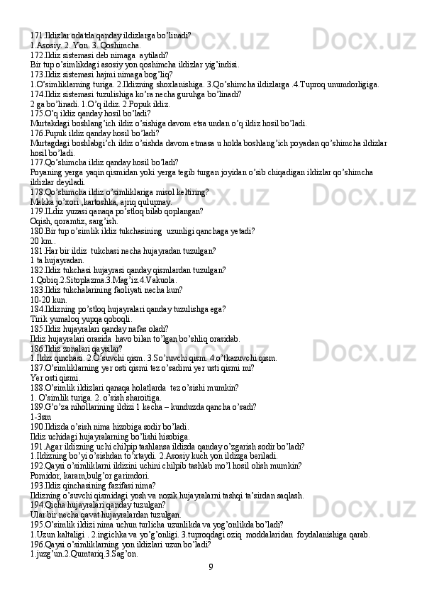 171.Ildizlar odatda qanday ildizlarga bo’linadi?
1.Asosiy. 2. Yon. 3. Qoshimcha.
172.Ildiz sistemasi deb nimaga  aytiladi?
Bir tup o’simlikdagi asosiy yon qoshimcha ildizlar yig’indisi.
173.Ildiz sistemasi hajmi nimaga bog’liq?
1.O’simliklarning turiga. 2.Ildizning shoxlanishiga. 3.Qo’shimcha ildizlarga .4.Tuproq unumdorligiga.
174.Ildiz sistemasi tuzulishiga ko’ra necha guruhga bo’linadi?
2 ga bo’linadi. 1.O’q ildiz. 2.Popuk ildiz.
175.O’q ildiz qanday hosil bo’ladi?
Murtakdagi boshlang’ich ildiz o’sishiga davom etsa undan o’q ildiz hosil bo’ladi.
176.Pupuk ildiz qanday hosil bo’ladi?
Murtagdagi boshlabgi’ch ildiz o’sishda davom etmasa u holda boshlang’ich poyadan qo’shimcha ildizlar 
hosil bo’ladi.
177.Qo’shimcha ildiz qanday hosil bo’ladi?
Poyaning yerga yaqin qismidan yoki yerga tegib turgan joyidan o’sib chiqadigan ildizlar qo’shimcha 
ildizlar deyiladi.
178.Qo’shimcha ildiz o’simliklariga misol keltiring?
Makka jo’xori ,kartoshka, ajriq qulupnay.
179.ILdiz yuzasi qanaqa po’stloq bilab qoplangan?
Oqish, qoramtiz, sarg’ish.
180.Bir tup o’simlik ildiz tukchasining  uzunligi qanchaga yetadi?
20 km..
181.Har bir ildiz  tukchasi necha hujayradan tuzulgan?
1 ta hujayradan.
182.Ildiz tukchasi hujayrasi qanday qismlardan tuzulgan?
1.Qobiq.2.Sitoplazma.3.Mag’iz.4.Vakuola.
183.Ildiz tukchalarining faoliyati necha kun?
10-20 kun.
184.Ildizning po’stloq hujayralari qanday tuzulishga ega?
Tirik yumaloq yupqa qoboqli.
185.Ildiz hujayralari qanday nafas oladi?
Ildiz hujayralari orasida  havo bilan to’lgan bo’shliq orasidab.
186.Ildiz zonalari qaysilar?
1.Ildiz qinchasi. 2.O’suvchi qism. 3.So’ruvchi qism. 4.o’tkazuvchi qism.
187.O’simliklarning yer osti qismi tez o’sadimi yer usti qismi mi?
Yer osti qismi.
188.O’simlik ildizlari qanaqa holatlarda  tez o’sishi mumkin?
1. O’simlik turiga. 2. o’sish sharoitiga.
189.G’o’za nihollarining ildizi 1 kecha – kunduzda qancha o’sadi?
1-3sm
190.Ildizda o’sish nima hizobiga sodir bo’ladi.
Ildiz uchidagi hujayralarning bo’lishi hisobiga.
191.Agar ildizning uchi chilpip tashlansa ildizda qanday o’zgarish sodir bo’ladi?
1.Ildizning bo’yi o’sishdan to’xtaydi. 2.Asosiy kuch yon ildizga beriladi.
192.Qaysi o’simliklarni ildizini uchini chilpib tashlab mo’l hosil olish mumkin?
Pomidor, karam,bulg’or garimdori.
193.Ildiz qinchasining fazifasi nima?
Ildizning o’suvchi qismidagi yosh va nozik hujayralarni tashqi ta’sirdan saqlash.
194.Qicha hujayralari qanday tuzulgan?
Ular bir necha qavat hujayralardan tuzulgan.
195.O’simlik ildizi nima uchun turlicha uzunlikda va yog’onlikda bo’ladi?
1.Uzun kaltaligi . 2.ingichka va yo’g’onligi. 3.tuproqdagi oziq  moddalaridan  foydalanishiga qarab.
196.Qaysi o’simliklarning yon ildizlari uzun bo’ladi?
1.juzg’un.2.Qumtariq.3.Sag’on.
9 