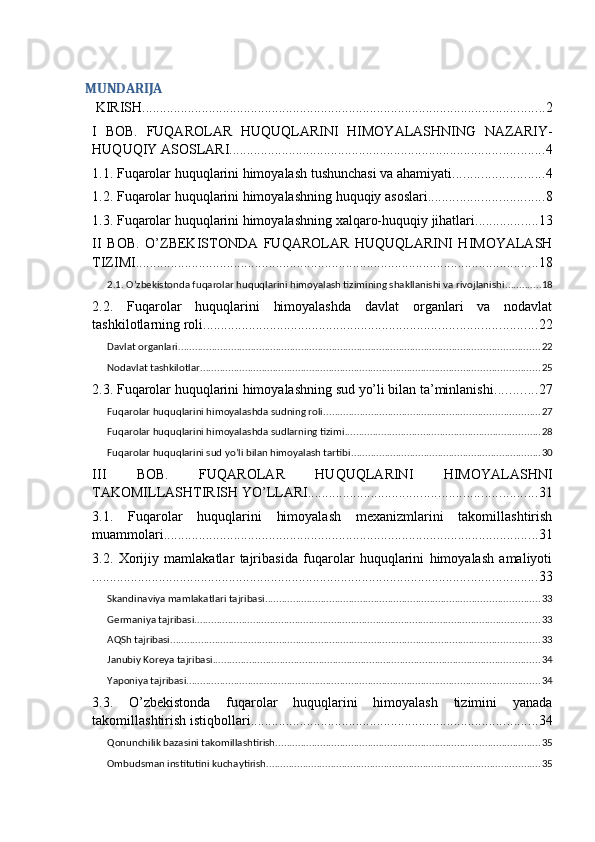 MUNDARIJA
 KIRISH ................................................................................................................... 2
I   BOB.   FUQAROLAR   HUQUQLARINI   HIMOYALASHNING   NAZARIY-
HUQUQIY ASOSLARI .......................................................................................... 4
1.1. Fuqarolar huquqlarini himoyalash tushunchasi va ahamiyati .......................... 4
1.2. Fuqarolar huquqlarini himoyalashning huquqiy asoslari ................................. 8
1.3. Fuqarolar huquqlarini himoyalashning xalqaro-huquqiy jihatlari .................. 13
II   BOB.   O’ZBEKISTONDA   FUQAROLAR   HUQUQLARINI   HIMOYALASH
TIZIMI ................................................................................................................... 18
2.1. O’zbekistonda fuqarolar huquqlarini himoyalash tizimining shakllanishi va rivojlanishi ............. 18
2.2.   Fuqarolar   huquqlarini   himoyalashda   davlat   organlari   va   nodavlat
tashkilotlarning roli ............................................................................................... 22
Davlat organlari ................................................................................................................................. 22
Nodavlat tashkilotlar ......................................................................................................................... 25
2.3. Fuqarolar huquqlarini himoyalashning sud yo’li bilan ta’minlanishi ............ 27
Fuqarolar huquqlarini himoyalashda sudning roli ............................................................................. 27
Fuqarolar huquqlarini himoyalashda sudlarning tizimi ...................................................................... 28
Fuqarolar huquqlarini sud yo’li bilan himoyalash tartibi .................................................................... 30
III   BOB.   FUQAROLAR   HUQUQLARINI   HIMOYALASHNI
TAKOMILLASHTIRISH YO’LLARI ................................................................. 31
3.1.   Fuqarolar   huquqlarini   himoyalash   mexanizmlarini   takomillashtirish
muammolari ........................................................................................................... 31
3.2.   Xorijiy   mamlakatlar   tajribasida   fuqarolar   huquqlarini   himoyalash   amaliyoti
............................................................................................................................... 33
Skandinaviya mamlakatlari tajribasi .................................................................................................. 33
Germaniya tajribasi ............................................................................................................................ 33
AQSh tajribasi .................................................................................................................................... 33
Janubiy Koreya tajribasi ..................................................................................................................... 34
Yaponiya tajribasi .............................................................................................................................. 34
3.3.   O’zbekistonda   fuqarolar   huquqlarini   himoyalash   tizimini   yanada
takomillashtirish istiqbollari .................................................................................. 34
Qonunchilik bazasini takomillashtirish ............................................................................................... 35
Ombudsman institutini kuchaytirish .................................................................................................. 35 