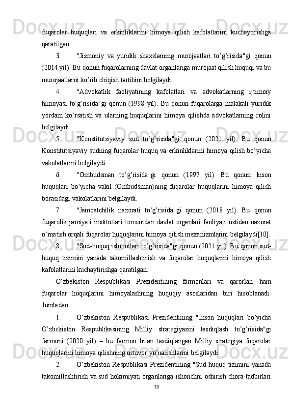 fuqarolar   huquqlari   va   erkinliklarini   himoya   qilish   kafolatlarini   kuchaytirishga
qaratilgan.
3. "Jismoniy   va   yuridik   shaxslarning   murojaatlari   to’g’risida"gi   qonun
(2014 yil). Bu qonun fuqarolarning davlat organlariga murojaat qilish huquqi va bu
murojaatlarni ko’rib chiqish tartibini belgilaydi.
4. "Advokatlik   faoliyatining   kafolatlari   va   advokatlarning   ijtimoiy
himoyasi   to’g’risida"gi   qonun   (1998   yil).   Bu   qonun   fuqarolarga   malakali   yuridik
yordam   ko’rsatish   va   ularning   huquqlarini   himoya   qilishda   advokatlarning   rolini
belgilaydi.
5. "Konstitutsiyaviy   sud   to’g’risida"gi   qonun   (2021   yil).   Bu   qonun
Konstitutsiyaviy sudning fuqarolar huquq va erkinliklarini himoya qilish bo’yicha
vakolatlarini belgilaydi.
6. "Ombudsman   to’g’risida"gi   qonun   (1997   yil).   Bu   qonun   Inson
huquqlari   bo’yicha   vakil   (Ombudsman)ning   fuqarolar   huquqlarini   himoya   qilish
borasidagi vakolatlarini belgilaydi.
7. "Jamoatchilik   nazorati   to’g’risida"gi   qonun   (2018   yil).   Bu   qonun
fuqarolik  jamiyati   institutlari   tomonidan  davlat   organlari   faoliyati   ustidan  nazorat
o’rnatish orqali fuqarolar huquqlarini himoya qilish mexanizmlarini belgilaydi[10].
8. "Sud-huquq islohotlari to’g’risida"gi qonun  (2021 yil). Bu qonun sud-
huquq   tizimini   yanada   takomillashtirish   va   fuqarolar   huquqlarini   himoya   qilish
kafolatlarini kuchaytirishga qaratilgan.
O’zbekiston   Respublikasi   Prezidentining   farmonlari   va   qarorlari   ham
fuqarolar   huquqlarini   himoyalashning   huquqiy   asoslaridan   biri   hisoblanadi.
Jumladan:
1. O’zbekiston   Respublikasi   Prezidentining   "Inson   huquqlari   bo’yicha
O’zbekiston   Respublikasining   Milliy   strategiyasini   tasdiqlash   to’g’risida"gi
farmoni   (2020   yil)   –   bu   farmon   bilan   tasdiqlangan   Milliy   strategiya   fuqarolar
huquqlarini himoya qilishning ustuvor yo’nalishlarini belgilaydi.
2. O’zbekiston  Respublikasi  Prezidentining "Sud-huquq tizimini  yanada
takomillashtirish va sud hokimiyati organlariga ishonchni oshirish chora-tadbirlari
10 