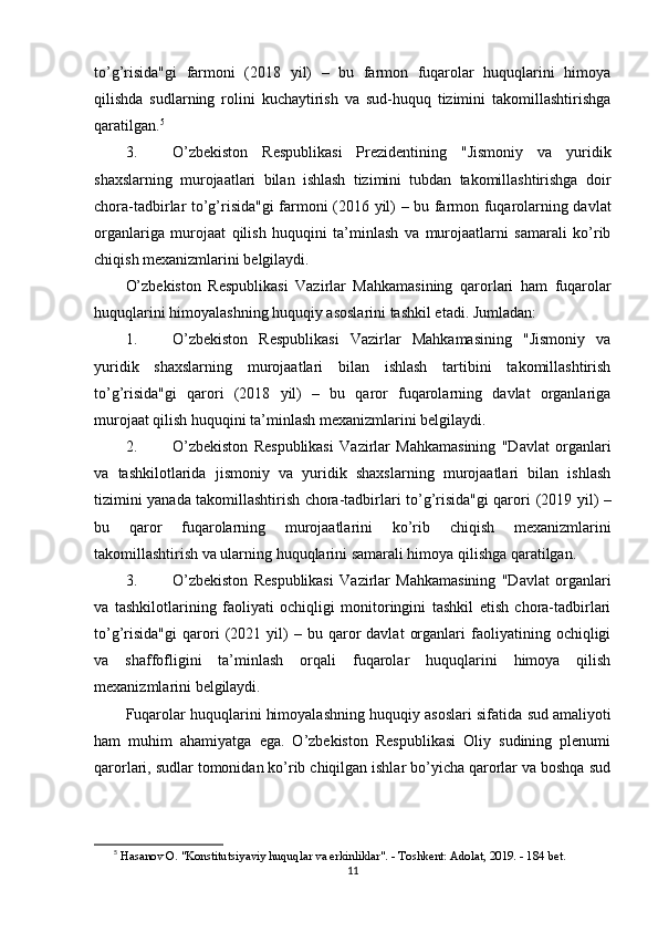 to’g’risida"gi   farmoni   (2018   yil)   –   bu   farmon   fuqarolar   huquqlarini   himoya
qilishda   sudlarning   rolini   kuchaytirish   va   sud-huquq   tizimini   takomillashtirishga
qaratilgan. 5
3. O’zbekiston   Respublikasi   Prezidentining   "Jismoniy   va   yuridik
shaxslarning   murojaatlari   bilan   ishlash   tizimini   tubdan   takomillashtirishga   doir
chora-tadbirlar to’g’risida"gi farmoni   (2016 yil) – bu farmon fuqarolarning davlat
organlariga   murojaat   qilish   huquqini   ta’minlash   va   murojaatlarni   samarali   ko’rib
chiqish mexanizmlarini belgilaydi.
O’zbekiston   Respublikasi   Vazirlar   Mahkamasining   qarorlari   ham   fuqarolar
huquqlarini himoyalashning huquqiy asoslarini tashkil etadi. Jumladan:
1. O’zbekiston   Respublikasi   Vazirlar   Mahkamasining   "Jismoniy   va
yuridik   shaxslarning   murojaatlari   bilan   ishlash   tartibini   takomillashtirish
to’g’risida"gi   qarori   (2018   yil)   –   bu   qaror   fuqarolarning   davlat   organlariga
murojaat qilish huquqini ta’minlash mexanizmlarini belgilaydi.
2. O’zbekiston   Respublikasi   Vazirlar   Mahkamasining   "Davlat   organlari
va   tashkilotlarida   jismoniy   va   yuridik   shaxslarning   murojaatlari   bilan   ishlash
tizimini yanada takomillashtirish chora-tadbirlari to’g’risida"gi qarori   (2019 yil) –
bu   qaror   fuqarolarning   murojaatlarini   ko’rib   chiqish   mexanizmlarini
takomillashtirish va ularning huquqlarini samarali himoya qilishga qaratilgan.
3. O’zbekiston   Respublikasi   Vazirlar   Mahkamasining   "Davlat   organlari
va   tashkilotlarining   faoliyati   ochiqligi   monitoringini   tashkil   etish   chora-tadbirlari
to’g’risida"gi   qarori   (2021  yil)   –   bu  qaror   davlat   organlari   faoliyatining   ochiqligi
va   shaffofligini   ta’minlash   orqali   fuqarolar   huquqlarini   himoya   qilish
mexanizmlarini belgilaydi.
Fuqarolar huquqlarini himoyalashning huquqiy asoslari sifatida  sud amaliyoti
ham   muhim   ahamiyatga   ega.   O’zbekiston   Respublikasi   Oliy   sudining   plenumi
qarorlari, sudlar tomonidan ko’rib chiqilgan ishlar bo’yicha qarorlar va boshqa sud
5
  Hasanov O. "Konstitutsiyaviy huquqlar va erkinliklar". - Toshkent: Adolat, 2019. - 184 bet. 
11 