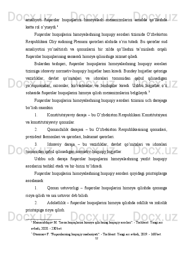 amaliyoti   fuqarolar   huquqlarini   himoyalash   mexanizmlarini   amalda   qo’llashda
katta rol o’ynaydi. 6
Fuqarolar huquqlarini himoyalashning huquqiy asoslari tizimida   O’zbekiston
Respublikasi Oliy sudining Plenumi qarorlari   alohida o’rin tutadi. Bu qarorlar sud
amaliyotini   yo’naltirish   va   qonunlarni   bir   xilda   qo’llashni   ta’minlash   orqali
fuqarolar huquqlarining samarali himoya qilinishiga xizmat qiladi.
Bulardan   tashqari,   fuqarolar   huquqlarini   himoyalashning   huquqiy   asoslari
tizimiga  idoraviy normativ-huquqiy hujjatlar  ham kiradi. Bunday hujjatlar qatoriga
vazirliklar,   davlat   qo’mitalari   va   idoralari   tomonidan   qabul   qilinadigan
yo’riqnomalar,   nizomlar,   ko’rsatmalar   va   boshqalar   kiradi.   Ushbu   hujjatlar   o’z
sohasida fuqarolar huquqlarini himoya qilish mexanizmlarini belgilaydi. 7
Fuqarolar huquqlarini himoyalashning huquqiy asoslari tizimini uch darajaga
bo’lish mumkin:
1. Konstitutsiyaviy daraja  – bu O’zbekiston Respublikasi Konstitutsiyasi
va konstitutsiyaviy qonunlar.
2. Qonunchilik   darajasi   –   bu   O’zbekiston   Respublikasining   qonunlari,
prezident farmonlari va qarorlari, hukumat qarorlari.
3. Idoraviy   daraja   –   bu   vazirliklar,   davlat   qo’mitalari   va   idoralari
tomonidan qabul qilinadigan normativ-huquqiy hujjatlar.
Ushbu   uch   daraja   fuqarolar   huquqlarini   himoyalashning   yaxlit   huquqiy
asoslarini tashkil etadi va bir-birini to’ldiradi.
Fuqarolar huquqlarini himoyalashning huquqiy asoslari quyidagi printsiplarga
asoslanadi:
1. Qonun   ustuvorligi   –   fuqarolar   huquqlarini   himoya   qilishda   qonunga
rioya qilish va uni ustuvor deb bilish.
2. Adolatlilik   – fuqarolar huquqlarini himoya qilishda odillik va xolislik
printsipiga rioya qilish.
6
  Mamasiddiqov M. "Inson huquqlarini himoya qilishning huquqiy asoslari". - Toshkent: Yangi asr 
avlodi, 2020. - 230 bet. 
7
  Otaxonov F. "Fuqarolarning huquqiy madaniyati". - Toshkent: Yangi asr avlodi, 2019. - 168 bet. 
12 