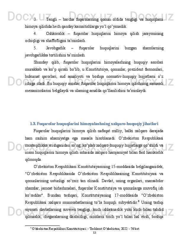 3. Tengli   –   barcha   fuqarolarning   qonun   oldida   tengligi   va   huquqlarni
himoya qilishda hech qanday kamsitishlarga yo’l qo’ymaslik.
4. Oshkoralik   –   fuqarolar   huquqlarini   himoya   qilish   jarayonining
ochiqligi va shaffofligini ta’minlash.
5. Javobgarlik   –   fuqarolar   huquqlarini   buzgan   shaxslarning
javobgarlikka tortilishini ta’minlash.
Shunday   qilib,   fuqarolar   huquqlarini   himoyalashning   huquqiy   asoslari
murakkab   va   ko’p   qirrali   bo’lib,   u   Konstitutsiya,   qonunlar,   prezident   farmonlari,
hukumat   qarorlari,   sud   amaliyoti   va   boshqa   normativ-huquqiy   hujjatlarni   o’z
ichiga oladi. Bu huquqiy asoslar fuqarolar huquqlarini himoya qilishning samarali
mexanizmlarini belgilaydi va ularning amalda qo’llanilishini ta’minlaydi.
1.3. Fuqarolar huquqlarini himoyalashning xalqaro-huquqiy jihatlari
Fuqarolar   huquqlarini   himoya   qilish   nafaqat   milliy,   balki   xalqaro   darajada
ham   muhim   ahamiyatga   ega   masala   hisoblanadi.   O’zbekiston   Respublikasi
mustaqillikka erishganidan so’ng, ko’plab xalqaro-huquqiy hujjatlarga qo’shildi va
inson huquqlarini himoya qilish sohasida xalqaro hamjamiyat bilan faol hamkorlik
qilmoqda.
O’zbekiston Respublikasi Konstitutsiyasining 15-moddasida belgilanganidek,
"O’zbekiston   Respublikasida   O’zbekiston   Respublikasining   Konstitutsiyasi   va
qonunlarining   ustunligi   so’zsiz   tan   olinadi.   Davlat,   uning   organlari,   mansabdor
shaxslar, jamoat birlashmalari, fuqarolar Konstitutsiya va qonunlarga muvofiq ish
ko’radilar".   Bundan   tashqari,   Konstitutsiyaning   17-moddasida   "O’zbekiston
Respublikasi   xalqaro   munosabatlarning   to’la   huquqli   subyektidir. 8
  Uning   tashqi
siyosati   davlatlarning   suveren   tengligi,   kuch   ishlatmaslik   yoki   kuch   bilan   tahdid
qilmaslik,   chegaralarning   daxlsizligi,   nizolarni   tinch   yo’l   bilan   hal   etish,   boshqa
8
  O’zbekiston Respublikasi Konstitutsiyasi. - Toshkent: O’zbekiston, 2022. - 76 bet. 
13 