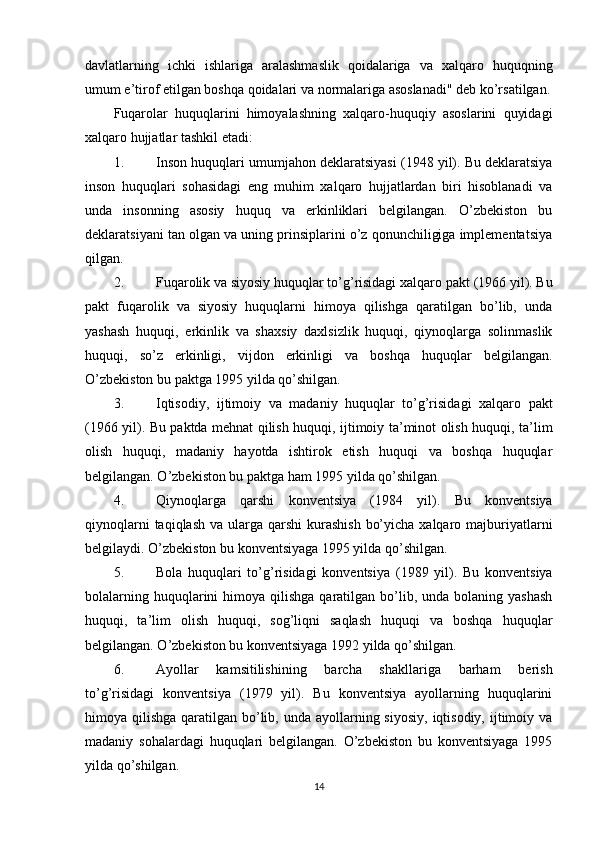 davlatlarning   ichki   ishlariga   aralashmaslik   qoidalariga   va   xalqaro   huquqning
umum e’tirof etilgan boshqa qoidalari va normalariga asoslanadi" deb ko’rsatilgan.
Fuqarolar   huquqlarini   himoyalashning   xalqaro-huquqiy   asoslarini   quyidagi
xalqaro hujjatlar tashkil etadi:
1. Inson huquqlari umumjahon deklaratsiyasi  (1948 yil). Bu deklaratsiya
inson   huquqlari   sohasidagi   eng   muhim   xalqaro   hujjatlardan   biri   hisoblanadi   va
unda   insonning   asosiy   huquq   va   erkinliklari   belgilangan.   O’zbekiston   bu
deklaratsiyani tan olgan va uning prinsiplarini o’z qonunchiligiga implementatsiya
qilgan.
2. Fuqarolik va siyosiy huquqlar to’g’risidagi xalqaro pakt  (1966 yil). Bu
pakt   fuqarolik   va   siyosiy   huquqlarni   himoya   qilishga   qaratilgan   bo’lib,   unda
yashash   huquqi,   erkinlik   va   shaxsiy   daxlsizlik   huquqi,   qiynoqlarga   solinmaslik
huquqi,   so’z   erkinligi,   vijdon   erkinligi   va   boshqa   huquqlar   belgilangan.
O’zbekiston bu paktga 1995 yilda qo’shilgan.
3. Iqtisodiy,   ijtimoiy   va   madaniy   huquqlar   to’g’risidagi   xalqaro   pakt
(1966 yil). Bu paktda mehnat qilish huquqi, ijtimoiy ta’minot olish huquqi, ta’lim
olish   huquqi,   madaniy   hayotda   ishtirok   etish   huquqi   va   boshqa   huquqlar
belgilangan. O’zbekiston bu paktga ham 1995 yilda qo’shilgan.
4. Qiynoqlarga   qarshi   konventsiya   (1984   yil).   Bu   konventsiya
qiynoqlarni  taqiqlash  va ularga qarshi  kurashish  bo’yicha  xalqaro majburiyatlarni
belgilaydi. O’zbekiston bu konventsiyaga 1995 yilda qo’shilgan.
5. Bola   huquqlari   to’g’risidagi   konventsiya   (1989   yil).   Bu   konventsiya
bolalarning  huquqlarini   himoya qilishga  qaratilgan  bo’lib,  unda bolaning  yashash
huquqi,   ta’lim   olish   huquqi,   sog’liqni   saqlash   huquqi   va   boshqa   huquqlar
belgilangan. O’zbekiston bu konventsiyaga 1992 yilda qo’shilgan.
6. Ayollar   kamsitilishining   barcha   shakllariga   barham   berish
to’g’risidagi   konventsiya   (1979   yil).   Bu   konventsiya   ayollarning   huquqlarini
himoya qilishga qaratilgan bo’lib, unda  ayollarning siyosiy,  iqtisodiy, ijtimoiy va
madaniy   sohalardagi   huquqlari   belgilangan.   O’zbekiston   bu   konventsiyaga   1995
yilda qo’shilgan.
14 