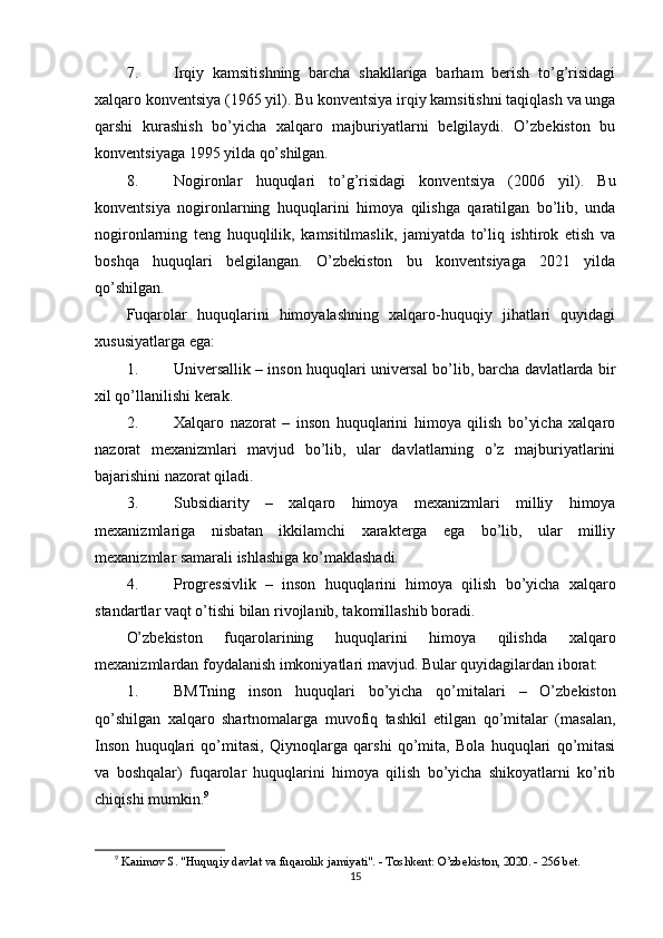 7. Irqiy   kamsitishning   barcha   shakllariga   barham   berish   to’g’risidagi
xalqaro konventsiya  (1965 yil). Bu konventsiya irqiy kamsitishni taqiqlash va unga
qarshi   kurashish   bo’yicha   xalqaro   majburiyatlarni   belgilaydi.   O’zbekiston   bu
konventsiyaga 1995 yilda qo’shilgan.
8. Nogironlar   huquqlari   to’g’risidagi   konventsiya   (2006   yil).   Bu
konventsiya   nogironlarning   huquqlarini   himoya   qilishga   qaratilgan   bo’lib,   unda
nogironlarning   teng   huquqlilik,   kamsitilmaslik,   jamiyatda   to’liq   ishtirok   etish   va
boshqa   huquqlari   belgilangan.   O’zbekiston   bu   konventsiyaga   2021   yilda
qo’shilgan.
Fuqarolar   huquqlarini   himoyalashning   xalqaro-huquqiy   jihatlari   quyidagi
xususiyatlarga ega:
1. Universallik  – inson huquqlari universal bo’lib, barcha davlatlarda bir
xil qo’llanilishi kerak.
2. Xalqaro   nazorat   –   inson   huquqlarini   himoya   qilish   bo’yicha   xalqaro
nazorat   mexanizmlari   mavjud   bo’lib,   ular   davlatlarning   o’z   majburiyatlarini
bajarishini nazorat qiladi.
3. Subsidiarity   –   xalqaro   himoya   mexanizmlari   milliy   himoya
mexanizmlariga   nisbatan   ikkilamchi   xarakterga   ega   bo’lib,   ular   milliy
mexanizmlar samarali ishlashiga ko’maklashadi.
4. Progressivlik   –   inson   huquqlarini   himoya   qilish   bo’yicha   xalqaro
standartlar vaqt o’tishi bilan rivojlanib, takomillashib boradi.
O’zbekiston   fuqarolarining   huquqlarini   himoya   qilishda   xalqaro
mexanizmlardan foydalanish imkoniyatlari mavjud.  Bular quyidagilardan iborat:
1. BMTning   inson   huquqlari   bo’yicha   qo’mitalari   –   O’zbekiston
qo’shilgan   xalqaro   shartnomalarga   muvofiq   tashkil   etilgan   qo’mitalar   (masalan,
Inson   huquqlari   qo’mitasi,   Qiynoqlarga   qarshi   qo’mita,   Bola   huquqlari   qo’mitasi
va   boshqalar)   fuqarolar   huquqlarini   himoya   qilish   bo’yicha   shikoyatlarni   ko’rib
chiqishi mumkin. 9
9
  Karimov S. "Huquqiy davlat va fuqarolik jamiyati". - Toshkent: O’zbekiston, 2020. - 256 bet. 
15 