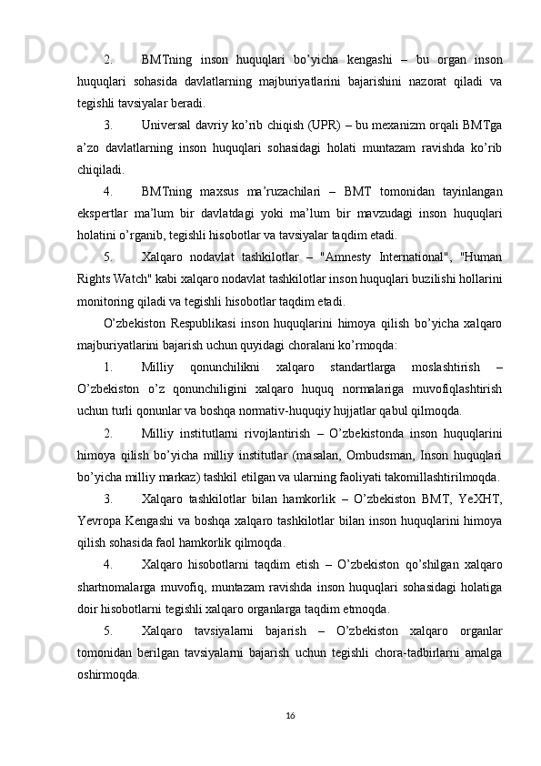 2. BMTning   inson   huquqlari   bo’yicha   kengashi   –   bu   organ   inson
huquqlari   sohasida   davlatlarning   majburiyatlarini   bajarishini   nazorat   qiladi   va
tegishli tavsiyalar beradi.
3. Universal davriy ko’rib chiqish   (UPR) – bu mexanizm orqali BMTga
a’zo   davlatlarning   inson   huquqlari   sohasidagi   holati   muntazam   ravishda   ko’rib
chiqiladi.
4. BMTning   maxsus   ma’ruzachilari   –   BMT   tomonidan   tayinlangan
ekspertlar   ma’lum   bir   davlatdagi   yoki   ma’lum   bir   mavzudagi   inson   huquqlari
holatini o’rganib, tegishli hisobotlar va tavsiyalar taqdim etadi.
5. Xalqaro   nodavlat   tashkilotlar   –   "Amnesty   International",   "Human
Rights Watch" kabi xalqaro nodavlat tashkilotlar inson huquqlari buzilishi hollarini
monitoring qiladi va tegishli hisobotlar taqdim etadi.
O’zbekiston   Respublikasi   inson   huquqlarini   himoya   qilish   bo’yicha   xalqaro
majburiyatlarini bajarish uchun quyidagi choralani ko’rmoqda:
1. Milliy   qonunchilikni   xalqaro   standartlarga   moslashtirish   –
O’zbekiston   o’z   qonunchiligini   xalqaro   huquq   normalariga   muvofiqlashtirish
uchun turli qonunlar va boshqa normativ-huquqiy hujjatlar qabul qilmoqda.
2. Milliy   institutlarni   rivojlantirish   –   O’zbekistonda   inson   huquqlarini
himoya   qilish   bo’yicha   milliy   institutlar   (masalan,   Ombudsman,   Inson   huquqlari
bo’yicha milliy markaz) tashkil etilgan va ularning faoliyati takomillashtirilmoqda.
3. Xalqaro   tashkilotlar   bilan   hamkorlik   –   O’zbekiston   BMT,   YeXHT,
Yevropa Kengashi  va boshqa xalqaro tashkilotlar bilan inson huquqlarini  himoya
qilish sohasida faol hamkorlik qilmoqda.
4. Xalqaro   hisobotlarni   taqdim   etish   –   O’zbekiston   qo’shilgan   xalqaro
shartnomalarga   muvofiq,   muntazam   ravishda   inson   huquqlari   sohasidagi   holatiga
doir hisobotlarni tegishli xalqaro organlarga taqdim etmoqda.
5. Xalqaro   tavsiyalarni   bajarish   –   O’zbekiston   xalqaro   organlar
tomonidan   berilgan   tavsiyalarni   bajarish   uchun   tegishli   chora-tadbirlarni   amalga
oshirmoqda.
16 