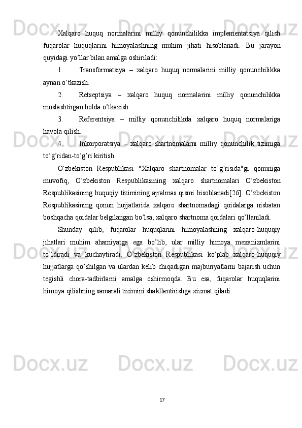 Xalqaro   huquq   normalarini   milliy   qonunchilikka   implementatsiya   qilish
fuqarolar   huquqlarini   himoyalashning   muhim   jihati   hisoblanadi.   Bu   jarayon
quyidagi yo’llar bilan amalga oshiriladi:
1. Transformatsiya   –   xalqaro   huquq   normalarini   milliy   qonunchilikka
aynan o’tkazish.
2. Retseptsiya   –   xalqaro   huquq   normalarini   milliy   qonunchilikka
moslashtirgan holda o’tkazish.
3. Referentsiya   –   milliy   qonunchilikda   xalqaro   huquq   normalariga
havola qilish.
4. Inkorporatsiya   –   xalqaro   shartnomalarni   milliy   qonunchilik   tizimiga
to’g’ridan-to’g’ri kiritish.
O’zbekiston   Respublikasi   "Xalqaro   shartnomalar   to’g’risida"gi   qonuniga
muvofiq,   O’zbekiston   Respublikasining   xalqaro   shartnomalari   O’zbekiston
Respublikasining huquqiy tizimining ajralmas qismi hisoblanadi[26]. O’zbekiston
Respublikasining   qonun   hujjatlarida   xalqaro   shartnomadagi   qoidalarga   nisbatan
boshqacha qoidalar belgilangan bo’lsa, xalqaro shartnoma qoidalari qo’llaniladi.
Shunday   qilib,   fuqarolar   huquqlarini   himoyalashning   xalqaro-huquqiy
jihatlari   muhim   ahamiyatga   ega   bo’lib,   ular   milliy   himoya   mexanizmlarini
to’ldiradi   va   kuchaytiradi.   O’zbekiston   Respublikasi   ko’plab   xalqaro-huquqiy
hujjatlarga  qo’shilgan  va ulardan  kelib chiqadigan majburiyatlarni  bajarish uchun
tegishli   chora-tadbirlarni   amalga   oshirmoqda.   Bu   esa,   fuqarolar   huquqlarini
himoya qilishning samarali tizimini shakllantirishga xizmat qiladi.
17 