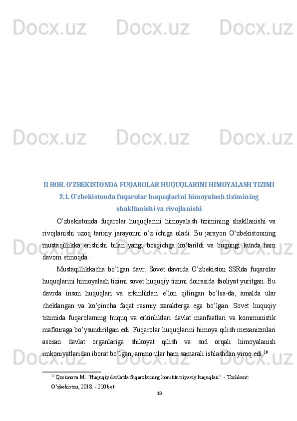 II BOB. O’ZBEKISTONDA FUQAROLAR HUQUQLARINI HIMOYALASH TIZIMI
2.1. O’zbekistonda fuqarolar huquqlarini himoyalash tizimining
shakllanishi va rivojlanishi
O’zbekistonda   fuqarolar   huquqlarini   himoyalash   tizimining   shakllanishi   va
rivojlanishi   uzoq   tarixiy   jarayonni   o’z   ichiga   oladi.   Bu   jarayon   O’zbekistonning
mustaqillikka   erishishi   bilan   yangi   bosqichga   ko’tarildi   va   bugungi   kunda   ham
davom etmoqda.
Mustaqillikkacha   bo’lgan   davr .   Sovet   davrida   O’zbekiston   SSRda   fuqarolar
huquqlarini himoyalash tizimi sovet huquqiy tizimi doirasida faoliyat yuritgan. Bu
davrda   inson   huquqlari   va   erkinliklari   e’lon   qilingan   bo’lsa-da,   amalda   ular
cheklangan   va   ko’pincha   faqat   rasmiy   xarakterga   ega   bo’lgan.   Sovet   huquqiy
tizimida   fuqarolarning   huquq   va   erkinliklari   davlat   manfaatlari   va   kommunistik
mafkuraga bo’ysundirilgan edi. Fuqarolar huquqlarini himoya qilish mexanizmlari
asosan   davlat   organlariga   shikoyat   qilish   va   sud   orqali   himoyalanish
imkoniyatlaridan iborat bo’lgan, ammo ular ham samarali ishlashdan yiroq edi. 10
10
  Qosimova M. "Huquqiy davlatda fuqarolarning konstitutsiyaviy huquqlari". - Toshkent: 
O’zbekiston, 2018. - 210 bet. 
18 