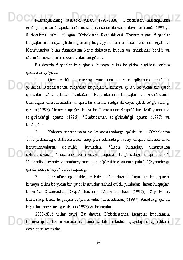 Mustaqillikning   dastlabki   yillari   (1991-2000) .   O’zbekiston   mustaqillikka
erishgach, inson huquqlarini himoya qilish sohasida yangi davr boshlandi. 1992 yil
8   dekabrda   qabul   qilingan   O’zbekiston   Respublikasi   Konstitutsiyasi   fuqarolar
huquqlarini himoya qilishning asosiy huquqiy manbai sifatida o’z o’rnini egalladi.
Konstitutsiya   bilan   fuqarolarga   keng   doiradagi   huquq   va   erkinliklar   berildi   va
ularni himoya qilish mexanizmlari belgilandi.
Bu   davrda   fuqarolar   huquqlarini   himoya   qilish   bo’yicha   quyidagi   muhim
qadamlar qo’yildi:
1. Qonunchilik   bazasining   yaratilishi   –   mustaqillikning   dastlabki
yillarida   O’zbekistonda   fuqarolar   huquqlarini   himoya   qilish   bo’yicha   bir   qator
qonunlar   qabul   qilindi.   Jumladan,   "Fuqarolarning   huquqlari   va   erkinliklarini
buzadigan   xatti-harakatlar   va   qarorlar   ustidan   sudga   shikoyat   qilish   to’g’risida"gi
qonun (1995), "Inson huquqlari bo’yicha O’zbekiston Respublikasi Milliy markazi
to’g’risida"gi   qonun   (1996),   "Ombudsman   to’g’risida"gi   qonun   (1997)   va
boshqalar.
2. Xalqaro   shartnomalar   va   konventsiyalarga   qo’shilish   –   O’zbekiston
1990-yillarning o’rtalarida inson huquqlari sohasidagi asosiy xalqaro shartnoma va
konventsiyalarga   qo’shildi,   jumladan,   "Inson   huquqlari   umumjahon
deklaratsiyasi",   "Fuqarolik   va   siyosiy   huquqlar   to’g’risidagi   xalqaro   pakt",
"Iqtisodiy, ijtimoiy va madaniy huquqlar to’g’risidagi xalqaro pakt", "Qiynoqlarga
qarshi konventsiya" va boshqalarga.
3. Institutlarning   tashkil   etilishi   –   bu   davrda   fuqarolar   huquqlarini
himoya qilish bo’yicha bir qator institutlar tashkil etildi, jumladan, Inson huquqlari
bo’yicha   O’zbekiston   Respublikasining   Milliy   markazi   (1996),   Oliy   Majlis
huzuridagi Inson huquqlari bo’yicha vakil (Ombudsman) (1997), Amaldagi qonun
hujjatlari monitoring instituti (1997) va boshqalar.
2000-2016   yillar   davri .   Bu   davrda   O’zbekistonda   fuqarolar   huquqlarini
himoya   qilish   tizimi   yanada   rivojlandi   va   takomillashdi.   Quyidagi   o’zgarishlarni
qayd etish mumkin:
19 