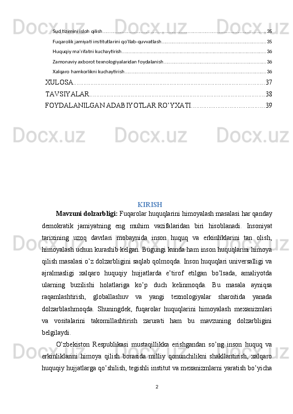 Sud tizimini isloh qilish ....................................................................................................................... 35
Fuqarolik jamiyati institutlarini qo’llab-quvvatlash ............................................................................ 35
Huquqiy ma’rifatni kuchaytirish ......................................................................................................... 36
Zamonaviy axborot texnologiyalaridan foydalanish .......................................................................... 36
Xalqaro hamkorlikni kuchaytirish ....................................................................................................... 36
XULOSA ............................................................................................................... 37
TAVSIYALAR ...................................................................................................... 38
FOYDALANILGAN ADABIYOTLAR RO’YXATI .......................................... 39
                                                                     KIRISH
Mavzuni   dolzarbligi :   Fuqarolar   huquqlarini   himoyalash   masalasi   har   qanday
demokratik   jamiyatning   eng   muhim   vazifalaridan   biri   hisoblanadi .   Insoniyat
tarixining   uzoq   davrlari   mobaynida   inson   huquq   va   erkinliklarini   tan   olish,
himoyalash uchun kurashib kelgan. Bugungi kunda ham inson huquqlarini himoya
qilish masalasi o’z dolzarbligini saqlab qolmoqda. Inson huquqlari universalligi va
ajralmasligi   xalqaro   huquqiy   hujjatlarda   e’tirof   etilgan   bo’lsada,   amaliyotda
ularning   buzilishi   holatlariga   ko’p   duch   kelinmoqda.   Bu   masala   ayniqsa
raqamlashtirish,   globallashuv   va   yangi   texnologiyalar   sharoitida   yanada
dolzarblashmoqda.   Shuningdek,   fuqarolar   huquqlarini   himoyalash   mexanizmlari
va   vositalarini   takomillashtirish   zarurati   ham   bu   mavzuning   dolzarbligini
belgilaydi.
O’zbekiston   Respublikasi   mustaqillikka   erishgandan   so’ng   inson   huquq   va
erkinliklarini   himoya   qilish   borasida   milliy   qonunchilikni   shakllantirish,   xalqaro
huquqiy hujjatlarga qo’shilish, tegishli institut va mexanizmlarni yaratish bo’yicha
2 