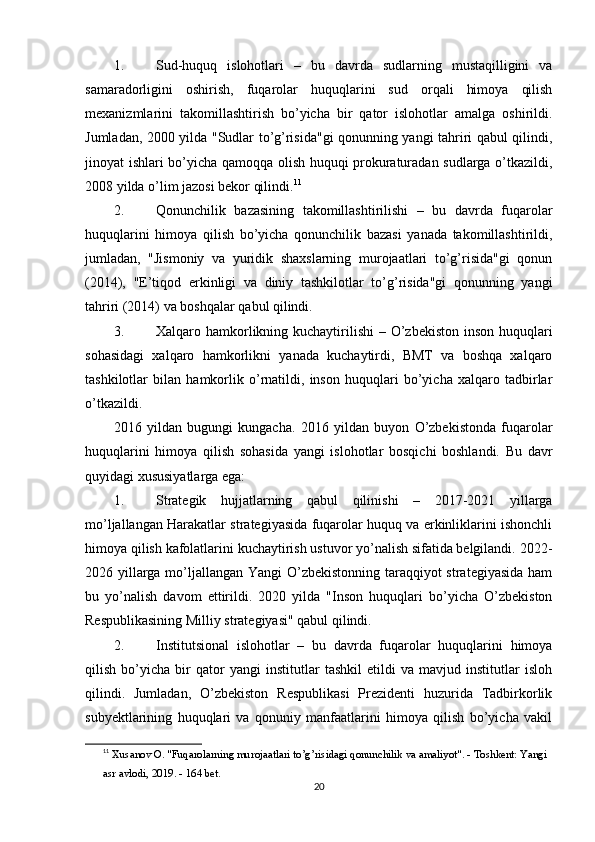 1. Sud-huquq   islohotlari   –   bu   davrda   sudlarning   mustaqilligini   va
samaradorligini   oshirish,   fuqarolar   huquqlarini   sud   orqali   himoya   qilish
mexanizmlarini   takomillashtirish   bo’yicha   bir   qator   islohotlar   amalga   oshirildi.
Jumladan, 2000 yilda "Sudlar to’g’risida"gi qonunning yangi tahriri qabul qilindi,
jinoyat ishlari bo’yicha qamoqqa olish huquqi prokuraturadan sudlarga o’tkazildi,
2008 yilda o’lim jazosi bekor qilindi. 11
2. Qonunchilik   bazasining   takomillashtirilishi   –   bu   davrda   fuqarolar
huquqlarini   himoya   qilish   bo’yicha   qonunchilik   bazasi   yanada   takomillashtirildi,
jumladan,   "Jismoniy   va   yuridik   shaxslarning   murojaatlari   to’g’risida"gi   qonun
(2014),   "E’tiqod   erkinligi   va   diniy   tashkilotlar   to’g’risida"gi   qonunning   yangi
tahriri (2014) va boshqalar qabul qilindi.
3. Xalqaro hamkorlikning kuchaytirilishi   – O’zbekiston  inson huquqlari
sohasidagi   xalqaro   hamkorlikni   yanada   kuchaytirdi,   BMT   va   boshqa   xalqaro
tashkilotlar   bilan   hamkorlik   o’rnatildi,   inson   huquqlari   bo’yicha   xalqaro   tadbirlar
o’tkazildi.
2016   yildan   bugungi   kungacha .   2016   yildan   buyon   O’zbekistonda   fuqarolar
huquqlarini   himoya   qilish   sohasida   yangi   islohotlar   bosqichi   boshlandi.   Bu   davr
quyidagi xususiyatlarga ega:
1. Strategik   hujjatlarning   qabul   qilinishi   –   2017-2021   yillarga
mo’ljallangan Harakatlar strategiyasida fuqarolar huquq va erkinliklarini ishonchli
himoya qilish kafolatlarini kuchaytirish ustuvor yo’nalish sifatida belgilandi.  2022-
2026 yillarga mo’ljallangan Yangi  O’zbekistonning taraqqiyot  strategiyasida  ham
bu   yo’nalish   davom   ettirildi.   2020   yilda   "Inson   huquqlari   bo’yicha   O’zbekiston
Respublikasining Milliy strategiyasi" qabul qilindi.
2. Institutsional   islohotlar   –   bu   davrda   fuqarolar   huquqlarini   himoya
qilish   bo’yicha   bir   qator   yangi   institutlar   tashkil   etildi   va   mavjud   institutlar   isloh
qilindi.   Jumladan,   O’zbekiston   Respublikasi   Prezidenti   huzurida   Tadbirkorlik
subyektlarining   huquqlari   va   qonuniy   manfaatlarini   himoya   qilish   bo’yicha   vakil
11
  Xusanov O. "Fuqarolarning murojaatlari to’g’risidagi qonunchilik va amaliyot". - Toshkent: Yangi 
asr avlodi, 2019. - 164 bet. 
20 
