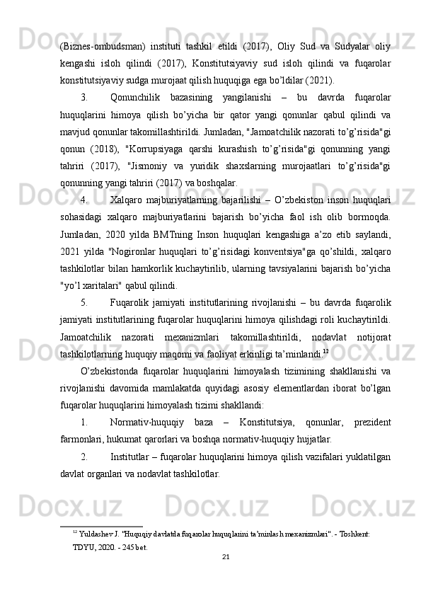 (Biznes-ombudsman)   instituti   tashkil   etildi   (2017),   Oliy   Sud   va   Sudyalar   oliy
kengashi   isloh   qilindi   (2017),   Konstitutsiyaviy   sud   isloh   qilindi   va   fuqarolar
konstitutsiyaviy sudga murojaat qilish huquqiga ega bo’ldilar (2021).
3. Qonunchilik   bazasining   yangilanishi   –   bu   davrda   fuqarolar
huquqlarini   himoya   qilish   bo’yicha   bir   qator   yangi   qonunlar   qabul   qilindi   va
mavjud qonunlar takomillashtirildi. Jumladan, "Jamoatchilik nazorati to’g’risida"gi
qonun   (2018),   "Korrupsiyaga   qarshi   kurashish   to’g’risida"gi   qonunning   yangi
tahriri   (2017),   "Jismoniy   va   yuridik   shaxslarning   murojaatlari   to’g’risida"gi
qonunning yangi tahriri (2017) va boshqalar.
4. Xalqaro   majburiyatlarning   bajarilishi   –   O’zbekiston   inson   huquqlari
sohasidagi   xalqaro   majburiyatlarini   bajarish   bo’yicha   faol   ish   olib   bormoqda.
Jumladan,   2020   yilda   BMTning   Inson   huquqlari   kengashiga   a’zo   etib   saylandi,
2021   yilda   "Nogironlar   huquqlari   to’g’risidagi   konventsiya"ga   qo’shildi,   xalqaro
tashkilotlar   bilan  hamkorlik  kuchaytirilib,  ularning  tavsiyalarini   bajarish   bo’yicha
"yo’l xaritalari" qabul qilindi.
5. Fuqarolik   jamiyati   institutlarining   rivojlanishi   –   bu   davrda   fuqarolik
jamiyati institutlarining fuqarolar huquqlarini himoya qilishdagi roli kuchaytirildi.
Jamoatchilik   nazorati   mexanizmlari   takomillashtirildi,   nodavlat   notijorat
tashkilotlarning huquqiy maqomi va faoliyat erkinligi ta’minlandi. 12
O’zbekistonda   fuqarolar   huquqlarini   himoyalash   tizimining   shakllanishi   va
rivojlanishi   davomida   mamlakatda   quyidagi   asosiy   elementlardan   iborat   bo’lgan
fuqarolar huquqlarini himoyalash tizimi shakllandi:
1. Normativ-huquqiy   baza   –   Konstitutsiya,   qonunlar,   prezident
farmonlari, hukumat qarorlari va boshqa normativ-huquqiy hujjatlar.
2. Institutlar   – fuqarolar huquqlarini himoya qilish vazifalari yuklatilgan
davlat organlari va nodavlat tashkilotlar.
12
  Yuldashev J. "Huquqiy davlatda fuqarolar huquqlarini ta’minlash mexanizmlari". - Toshkent: 
TDYU, 2020. - 245 bet. 
21 