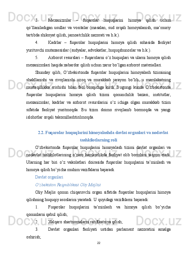 3. Mexanizmlar   –   fuqarolar   huquqlarini   himoya   qilish   uchun
qo’llaniladigan   usullar   va   vositalar   (masalan,   sud   orqali   himoyalanish,   ma’muriy
tartibda shikoyat qilish, jamoatchilik nazorati va h.k.).
4. Kadrlar   –   fuqarolar   huquqlarini   himoya   qilish   sohasida   faoliyat
yurituvchi mutaxassislar (sudyalar, advokatlar, huquqshunoslar va h.k.).
5. Axborot resurslari  – fuqarolarni o’z huquqlari va ularni himoya qilish
mexanizmlari haqida xabardor qilish uchun zarur bo’lgan axborot materiallari.
Shunday   qilib,   O’zbekistonda   fuqarolar   huquqlarini   himoyalash   tizimining
shakllanishi   va   rivojlanishi   uzoq   va   murakkab   jarayon   bo’lib,   u   mamlakatning
mustaqillikka   erishishi   bilan   faol   bosqichga   kirdi.   Bugungi   kunda   O’zbekistonda
fuqarolar   huquqlarini   himoya   qilish   tizimi   qonunchilik   bazasi,   institutlar,
mexanizmlar,   kadrlar   va   axborot   resurslarini   o’z   ichiga   olgan   murakkab   tizim
sifatida   faoliyat   yuritmoqda.   Bu   tizim   doimo   rivojlanib   bormoqda   va   yangi
islohotlar orqali takomillashtirilmoqda.
2.2. Fuqarolar huquqlarini himoyalashda davlat organlari va nodavlat
tashkilotlarning roli
O’zbekistonda   fuqarolar   huquqlarini   himoyalash   tizimi   davlat   organlari   va
nodavlat tashkilotlarining o’zaro hamkorlikda faoliyat olib borishini  taqozo etadi.
Ularning   har   biri   o’z   vakolatlari   doirasida   fuqarolar   huquqlarini   ta’minlash   va
himoya qilish bo’yicha muhim vazifalarni bajaradi.
Davlat organlari
O’zbekiston Respublikasi Oliy Majlisi
Oliy   Majlis   qonun   chiqaruvchi   organ   sifatida   fuqarolar   huquqlarini   himoya
qilishning huquqiy asoslarini yaratadi.  U quyidagi vazifalarni bajaradi:
1. Fuqarolar   huquqlarini   ta’minlash   va   himoya   qilish   bo’yicha
qonunlarni qabul qilish;
2. Xalqaro shartnomalarni ratifikatsiya qilish;
3. Davlat   organlari   faoliyati   ustidan   parlament   nazoratini   amalga
oshirish;
22 