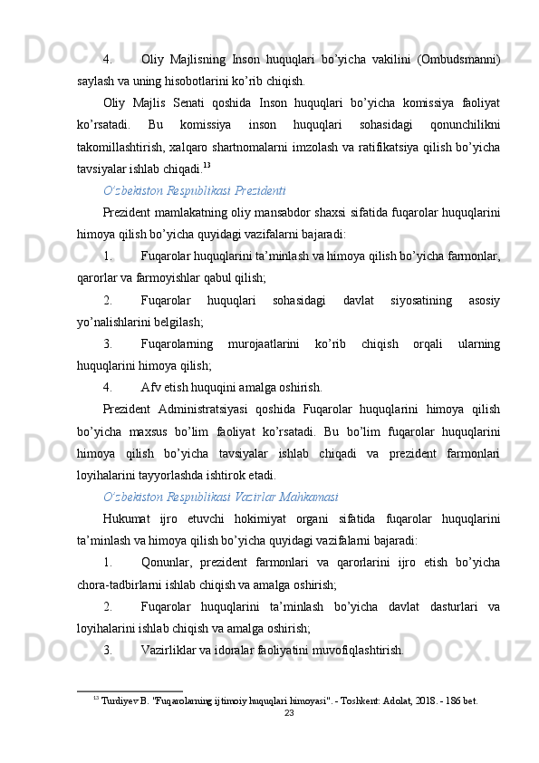 4. Oliy   Majlisning   Inson   huquqlari   bo’yicha   vakilini   (Ombudsmanni)
saylash va uning hisobotlarini ko’rib chiqish.
Oliy   Majlis   Senati   qoshida   Inson   huquqlari   bo’yicha   komissiya   faoliyat
ko’rsatadi.   Bu   komissiya   inson   huquqlari   sohasidagi   qonunchilikni
takomillashtirish, xalqaro shartnomalarni imzolash va ratifikatsiya qilish bo’yicha
tavsiyalar ishlab chiqadi. 13
O’zbekiston Respublikasi Prezidenti
Prezident mamlakatning oliy mansabdor shaxsi sifatida fuqarolar huquqlarini
himoya qilish bo’yicha quyidagi vazifalarni bajaradi:
1. Fuqarolar huquqlarini ta’minlash va himoya qilish bo’yicha farmonlar,
qarorlar va farmoyishlar qabul qilish;
2. Fuqarolar   huquqlari   sohasidagi   davlat   siyosatining   asosiy
yo’nalishlarini belgilash;
3. Fuqarolarning   murojaatlarini   ko’rib   chiqish   orqali   ularning
huquqlarini himoya qilish;
4. Afv etish huquqini amalga oshirish.
Prezident   Administratsiyasi   qoshida   Fuqarolar   huquqlarini   himoya   qilish
bo’yicha   maxsus   bo’lim   faoliyat   ko’rsatadi.   Bu   bo’lim   fuqarolar   huquqlarini
himoya   qilish   bo’yicha   tavsiyalar   ishlab   chiqadi   va   prezident   farmonlari
loyihalarini tayyorlashda ishtirok etadi.
O’zbekiston Respublikasi Vazirlar Mahkamasi
Hukumat   ijro   etuvchi   hokimiyat   organi   sifatida   fuqarolar   huquqlarini
ta’minlash va himoya qilish bo’yicha quyidagi vazifalarni bajaradi:
1. Qonunlar,   prezident   farmonlari   va   qarorlarini   ijro   etish   bo’yicha
chora-tadbirlarni ishlab chiqish va amalga oshirish;
2. Fuqarolar   huquqlarini   ta’minlash   bo’yicha   davlat   dasturlari   va
loyihalarini ishlab chiqish va amalga oshirish;
3. Vazirliklar va idoralar faoliyatini muvofiqlashtirish.
13
  Turdiyev B. "Fuqarolarning ijtimoiy huquqlari himoyasi". - Toshkent: Adolat, 2018. - 186 bet. 
23 