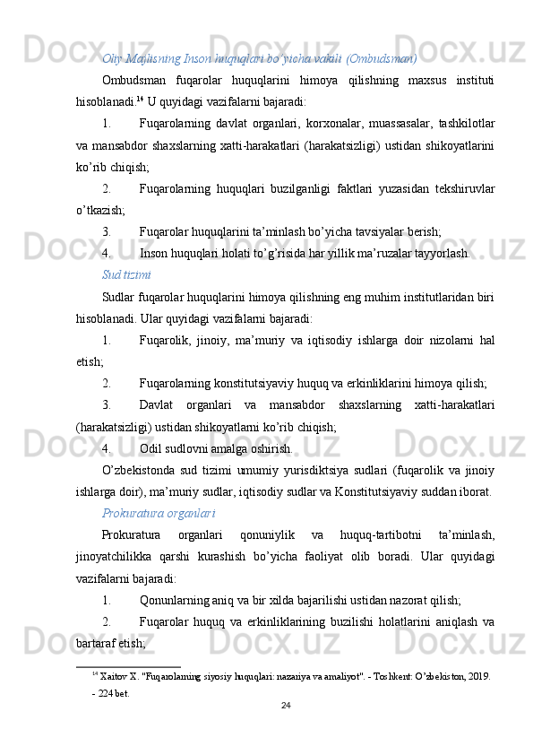 Oliy Majlisning Inson huquqlari bo’yicha vakili (Ombudsman)
Ombudsman   fuqarolar   huquqlarini   himoya   qilishning   maxsus   instituti
hisoblanadi. 14
  U quyidagi vazifalarni bajaradi:
1. Fuqarolarning   davlat   organlari,   korxonalar,   muassasalar,   tashkilotlar
va   mansabdor   shaxslarning   xatti-harakatlari   (harakatsizligi)   ustidan   shikoyatlarini
ko’rib chiqish;
2. Fuqarolarning   huquqlari   buzilganligi   faktlari   yuzasidan   tekshiruvlar
o’tkazish;
3. Fuqarolar huquqlarini ta’minlash bo’yicha tavsiyalar berish;
4. Inson huquqlari holati to’g’risida har yillik ma’ruzalar tayyorlash.
Sud tizimi
Sudlar fuqarolar huquqlarini himoya qilishning eng muhim institutlaridan biri
hisoblanadi.  Ular quyidagi vazifalarni bajaradi:
1. Fuqarolik ,   jinoiy ,   ma ’ muriy   va   iqtisodiy   ishlarga   doir   nizolarni   hal
etish ;
2. Fuqarolarning konstitutsiyaviy huquq va erkinliklarini himoya qilish;
3. Davlat   organlari   va   mansabdor   shaxslarning   xatti-harakatlari
(harakatsizligi) ustidan shikoyatlarni ko’rib chiqish;
4. Odil sudlovni amalga oshirish.
O’zbekistonda   sud   tizimi   umumiy   yurisdiktsiya   sudlari   (fuqarolik   va   jinoiy
ishlarga doir), ma’muriy sudlar, iqtisodiy sudlar va Konstitutsiyaviy suddan iborat.
Prokuratura organlari
Prokuratura   organlari   qonuniylik   va   huquq-tartibotni   ta’minlash,
jinoyatchilikka   qarshi   kurashish   bo’yicha   faoliyat   olib   boradi.   Ular   quyidagi
vazifalarni bajaradi:
1. Qonunlarning aniq va bir xilda bajarilishi ustidan nazorat qilish;
2. Fuqarolar   huquq   va   erkinliklarining   buzilishi   holatlarini   aniqlash   va
bartaraf etish;
14
  Xaitov X. "Fuqarolarning siyosiy huquqlari: nazariya va amaliyot". - Toshkent: O’zbekiston, 2019. 
- 224 bet. 
24 