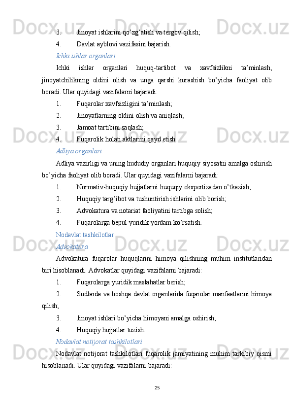 3. Jinoyat ishlarini qo’zg’atish va tergov qilish;
4. Davlat ayblovi vazifasini bajarish.
Ichki ishlar organlari
Ichki   ishlar   organlari   huquq-tartibot   va   xavfsizlikni   ta’minlash,
jinoyatchilikning   oldini   olish   va   unga   qarshi   kurashish   bo’yicha   faoliyat   olib
boradi. Ular quyidagi vazifalarni bajaradi:
1. Fuqarolar xavfsizligini ta’minlash;
2. Jinoyatlarning oldini olish va aniqlash;
3. Jamoat tartibini saqlash;
4. Fuqarolik holati aktlarini qayd etish.
Adliya organlari
Adliya vazirligi va uning hududiy organlari huquqiy siyosatni amalga oshirish
bo’yicha faoliyat olib boradi.  Ular quyidagi vazifalarni bajaradi:
1. Normativ-huquqiy hujjatlarni huquqiy ekspertizadan o’tkazish;
2. Huquqiy targ’ibot va tushuntirish ishlarini olib borish;
3. Advokatura va notariat faoliyatini tartibga solish;
4. Fuqarolarga bepul yuridik yordam ko’rsatish.
Nodavlat tashkilotlar
Advokatura
Advokatura   fuqarolar   huquqlarini   himoya   qilishning   muhim   institutlaridan
biri hisoblanadi.  Advokatlar quyidagi vazifalarni bajaradi:
1. Fuqarolarga yuridik maslahatlar berish;
2. Sudlarda va boshqa davlat organlarida fuqarolar manfaatlarini himoya
qilish;
3. Jinoyat ishlari bo’yicha himoyani amalga oshirish;
4. Huquqiy hujjatlar tuzish.
Nodavlat notijorat tashkilotlari
Nodavlat   notijorat   tashkilotlari   fuqarolik   jamiyatining   muhim   tarkibiy   qismi
hisoblanadi.  Ular quyidagi vazifalarni bajaradi:
25 