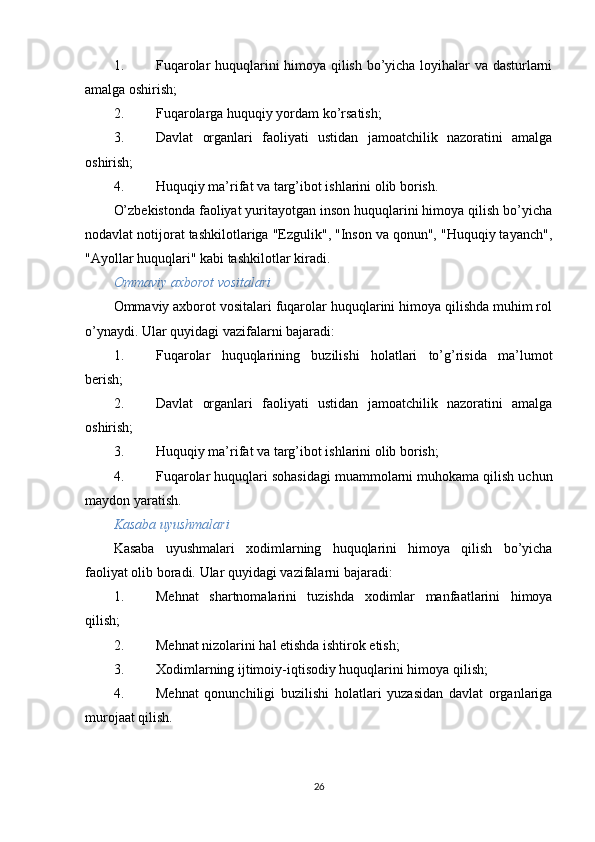 1. Fuqarolar huquqlarini himoya qilish bo’yicha loyihalar va dasturlarni
amalga oshirish;
2. Fuqarolarga huquqiy yordam ko’rsatish;
3. Davlat   organlari   faoliyati   ustidan   jamoatchilik   nazoratini   amalga
oshirish;
4. Huquqiy ma’rifat va targ’ibot ishlarini olib borish.
O’zbekistonda faoliyat yuritayotgan inson huquqlarini himoya qilish bo’yicha
nodavlat notijorat tashkilotlariga "Ezgulik", "Inson va qonun", "Huquqiy tayanch",
"Ayollar huquqlari" kabi tashkilotlar kiradi.
Ommaviy axborot vositalari
Ommaviy axborot vositalari fuqarolar huquqlarini himoya qilishda muhim rol
o’ynaydi.  Ular quyidagi vazifalarni bajaradi:
1. Fuqarolar   huquqlarining   buzilishi   holatlari   to’g’risida   ma’lumot
berish;
2. Davlat   organlari   faoliyati   ustidan   jamoatchilik   nazoratini   amalga
oshirish;
3. Huquqiy ma’rifat va targ’ibot ishlarini olib borish;
4. Fuqarolar huquqlari sohasidagi muammolarni muhokama qilish uchun
maydon yaratish.
Kasaba uyushmalari
Kasaba   uyushmalari   xodimlarning   huquqlarini   himoya   qilish   bo’yicha
faoliyat olib boradi.  Ular quyidagi vazifalarni bajaradi:
1. Mehnat   shartnomalarini   tuzishda   xodimlar   manfaatlarini   himoya
qilish;
2. Mehnat nizolarini hal etishda ishtirok etish;
3. Xodimlarning ijtimoiy-iqtisodiy huquqlarini himoya qilish;
4. Mehnat   qonunchiligi   buzilishi   holatlari   yuzasidan   davlat   organlariga
murojaat qilish.
26 