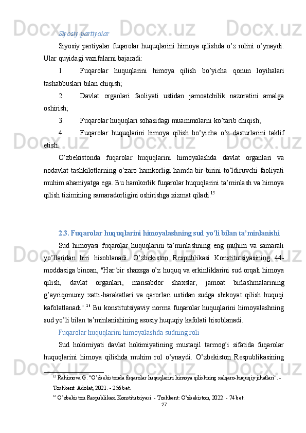 Siyosiy partiyalar
Siyosiy  partiyalar  fuqarolar  huquqlarini   himoya  qilishda  o’z  rolini  o’ynaydi.
Ular quyidagi vazifalarni bajaradi:
1. Fuqarolar   huquqlarini   himoya   qilish   bo’yicha   qonun   loyihalari
tashabbuslari bilan chiqish;
2. Davlat   organlari   faoliyati   ustidan   jamoatchilik   nazoratini   amalga
oshirish;
3. Fuqarolar huquqlari sohasidagi muammolarni ko’tarib chiqish;
4. Fuqarolar   huquqlarini   himoya   qilish   bo’yicha   o’z   dasturlarini   taklif
etish.
O’zbekistonda   fuqarolar   huquqlarini   himoyalashda   davlat   organlari   va
nodavlat tashkilotlarning o’zaro hamkorligi hamda bir-birini  to’ldiruvchi  faoliyati
muhim ahamiyatga ega. Bu hamkorlik fuqarolar huquqlarini ta’minlash va himoya
qilish tizimining samaradorligini oshirishga xizmat qiladi. 15
2.3. Fuqarolar huquqlarini himoyalashning sud yo’li bilan ta’minlanishi
Sud   himoyasi   fuqarolar   huquqlarini   ta’minlashning   eng   muhim   va   samarali
yo’llaridan   biri   hisoblanadi.   O’zbekiston   Respublikasi   Konstitutsiyasining   44-
moddasiga binoan, "Har bir shaxsga o’z huquq va erkinliklarini sud orqali himoya
qilish,   davlat   organlari,   mansabdor   shaxslar,   jamoat   birlashmalarining
g’ayriqonuniy   xatti-harakatlari   va   qarorlari   ustidan   sudga   shikoyat   qilish   huquqi
kafolatlanadi". 16
  Bu   konstitutsiyaviy   norma   fuqarolar   huquqlarini   himoyalashning
sud yo’li bilan ta’minlanishining asosiy huquqiy kafolati hisoblanadi.
Fuqarolar huquqlarini himoyalashda sudning roli
Sud   hokimiyati   davlat   hokimiyatining   mustaqil   tarmog’i   sifatida   fuqarolar
huquqlarini   himoya   qilishda   muhim   rol   o’ynaydi.   O’zbekiston   Respublikasining
15
  Rahimova G. "O’zbekistonda fuqarolar huquqlarini himoya qilishning xalqaro-huquqiy jihatlari". - 
Toshkent: Adolat, 2021. - 256 bet.
16
  O’zbekiston Respublikasi Konstitutsiyasi. - Toshkent: O’zbekiston, 2022. - 74 bet. 
27 