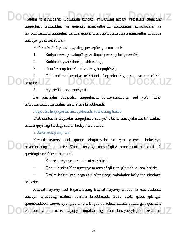 "Sudlar   to’g’risida"gi   Qonuniga   binoan,   sudlarning   asosiy   vazifalari   fuqarolar
huquqlari,   erkinliklari   va   qonuniy   manfaatlarini,   korxonalar,   muassasalar   va
tashkilotlarning huquqlari hamda qonun bilan qo’riqlanadigan manfaatlarini sudda
himoya qilishdan iborat.
Sudlar o’z faoliyatida quyidagi prinsiplarga asoslanadi:
1. Sudyalarning mustaqilligi va faqat qonunga bo’ysunishi;
2. Sudda ish yuritishning oshkoraligi;
3. Taraflarning tortishuvi va teng huquqliligi;
4. Odil   sudlovni   amalga   oshirishda   fuqarolarning   qonun   va   sud   oldida
tengligi;
5. Aybsizlik prezumpsiyasi.
Bu   prinsiplar   fuqarolar   huquqlarini   himoyalashning   sud   yo’li   bilan
ta’minlanishining muhim kafolatlari hisoblanadi.
Fuqarolar huquqlarini himoyalashda sudlarning tizimi
O’zbekistonda fuqarolar huquqlarini sud yo’li bilan himoyalashni ta’minlash
uchun quyidagi turdagi sudlar faoliyat ko’rsatadi:
1. Konstitutsiyaviy sud
Konstitutsiyaviy   sud   qonun   chiqaruvchi   va   ijro   etuvchi   hokimiyat
organlarining   hujjatlarini   Konstitutsiyaga   muvofiqligi   masalasini   hal   etadi.   U
quyidagi vazifalarni bajaradi:
 Konstitutsiya va qonunlarni sharhlash;
 Qonunlarning Konstitutsiyaga muvofiqligi to’g’risida xulosa berish;
 Davlat   hokimiyati   organlari   o’rtasidagi   vakolatlar   bo’yicha   nizolarni
hal etish.
Konstitutsiyaviy   sud   fuqarolarning   konstitutsiyaviy   huquq   va   erkinliklarini
himoya   qilishning   muhim   vositasi   hisoblanadi.   2021   yilda   qabul   qilingan
qonunchilikka muvofiq, fuqarolar  o’z huquq va erkinliklarini  buzadigan qonunlar
va   boshqa   normativ-huquqiy   hujjatlarning   konstitutsiyaviyligini   tekshirish
28 