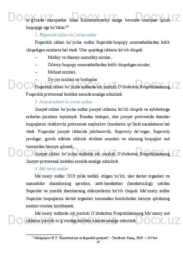 to’g’risida   murojaatlar   bilan   Konstitutsiyaviy   sudga   bevosita   murojaat   qilish
huquqiga ega bo’ldilar. 17
2. Fuqarolik ishlari bo’yicha sudlar
Fuqarolik   ishlari   bo’yicha   sudlar   fuqarolik-huquqiy   munosabatlardan   kelib
chiqadigan nizolarni hal etadi.  Ular quyidagi ishlarni ko’rib chiqadi:
 Mulkiy va shaxsiy nomulkiy nizolar;
 Oilaviy-huquqiy munosabatlardan kelib chiqadigan nizolar;
 Mehnat nizolari;
 Uy-joy nizolari va boshqalar.
Fuqarolik ishlari bo’yicha sudlarda ish yuritish O’zbekiston Respublikasining
Fuqarolik protsessual kodeksi asosida amalga oshiriladi.
3. Jinoyat ishlari bo’yicha sudlar
Jinoyat ishlari bo’yicha sudlar jinoyat ishlarini ko’rib chiqadi va aybdorlarga
nisbatan   jazolarni   tayinlaydi.   Bundan   tashqari,   ular   jinoyat   protsessida   shaxslar
huquqlarini cheklovchi protsessual majburlov choralarini qo’llash masalalarini hal
etadi.   Fuqarolar   jinoyat   ishlarida   jabrlanuvchi,   fuqaroviy   da’vogar,   fuqaroviy
javobgar,   guvoh   sifatida   ishtirok   etishlari   mumkin   va   ularning   huquqlari   sud
tomonidan himoya qilinadi.
Jinoyat   ishlari   bo’yicha   sudlarda   ish   yuritish   O’zbekiston   Respublikasining
Jinoyat-protsessual kodeksi asosida amalga oshiriladi.
4. Ma’muriy sudlar
Ma’muriy   sudlar   2018   yilda   tashkil   etilgan   bo’lib,   ular   davlat   organlari   va
mansabdor   shaxslarning   qarorlari,   xatti-harakatlari   (harakatsizligi)   ustidan
fuqarolar   va   yuridik   shaxslarning   shikoyatlarini   ko’rib   chiqadi.   Ma’muriy   sudlar
fuqarolar   huquqlarini   davlat   organlari   tomonidan   buzilishidan   himoya   qilishning
muhim vositasi hisoblanadi.
Ma’muriy sudlarda ish yuritish O’zbekiston Respublikasining  Ma’muriy sud
ishlarini yuritish to’g’risidagi kodeksi asosida amalga oshiriladi.
17
  Odilqoriyev H.T. "Konstitutsiya va fuqarolik jamiyati". - Toshkent: Sharq, 2019. – 247 bet. 
29 