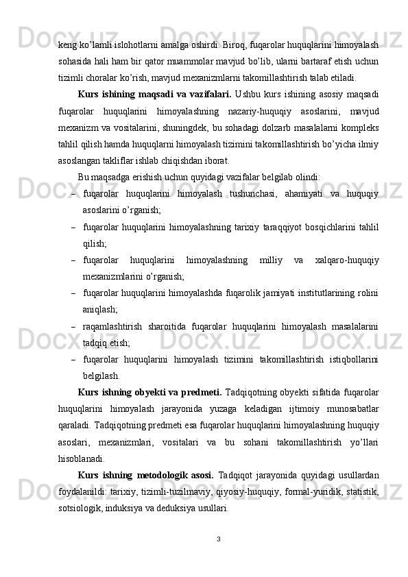 keng ko’lamli islohotlarni amalga oshirdi. Biroq, fuqarolar huquqlarini himoyalash
sohasida hali ham bir qator muammolar mavjud bo’lib, ularni bartaraf etish uchun
tizimli choralar ko’rish, mavjud mexanizmlarni takomillashtirish talab etiladi.
Kurs   ishining   maqsadi   va   vazifalari.   Ushbu   kurs   ishining   asosiy   maqsadi
fuqarolar   huquqlarini   himoyalashning   nazariy-huquqiy   asoslarini,   mavjud
mexanizm va vositalarini, shuningdek, bu sohadagi dolzarb masalalarni kompleks
tahlil qilish hamda huquqlarni himoyalash tizimini takomillashtirish bo’yicha ilmiy
asoslangan takliflar ishlab chiqishdan iborat.
Bu maqsadga erishish uchun quyidagi vazifalar belgilab olindi:
 fuqarolar   huquqlarini   himoyalash   tushunchasi,   ahamiyati   va   huquqiy
asoslarini o’rganish;
 fuqarolar   huquqlarini   himoyalashning   tarixiy   taraqqiyot   bosqichlarini   tahlil
qilish;
 fuqarolar   huquqlarini   himoyalashning   milliy   va   xalqaro-huquqiy
mexanizmlarini o’rganish;
 fuqarolar huquqlarini himoyalashda fuqarolik jamiyati institutlarining rolini
aniqlash;
 raqamlashtirish   sharoitida   fuqarolar   huquqlarini   himoyalash   masalalarini
tadqiq etish;
 fuqarolar   huquqlarini   himoyalash   tizimini   takomillashtirish   istiqbollarini
belgilash.
Kurs ishning   obyekti  va predmeti.   Tadqiqotning obyekti  sifatida fuqarolar
huquqlarini   himoyalash   jarayonida   yuzaga   keladigan   ijtimoiy   munosabatlar
qaraladi. Tadqiqotning predmeti esa fuqarolar huquqlarini himoyalashning huquqiy
asoslari,   mexanizmlari,   vositalari   va   bu   sohani   takomillashtirish   yo’llari
hisoblanadi.
Kurs   ishning   metodologik   asosi.   Tadqiqot   jarayonida   quyidagi   usullardan
foydalanildi: tarixiy, tizimli-tuzilmaviy, qiyosiy-huquqiy, formal-yuridik, statistik,
sotsiologik, induksiya va deduksiya usullari.
3 