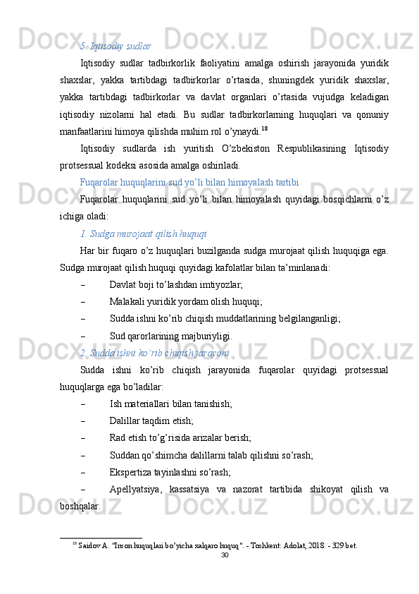 5. Iqtisodiy sudlar
Iqtisodiy   sudlar   tadbirkorlik   faoliyatini   amalga   oshirish   jarayonida   yuridik
shaxslar,   yakka   tartibdagi   tadbirkorlar   o’rtasida,   shuningdek   yuridik   shaxslar,
yakka   tartibdagi   tadbirkorlar   va   davlat   organlari   o’rtasida   vujudga   keladigan
iqtisodiy   nizolarni   hal   etadi.   Bu   sudlar   tadbirkorlarning   huquqlari   va   qonuniy
manfaatlarini himoya qilishda muhim rol o’ynaydi. 18
Iqtisodiy   sudlarda   ish   yuritish   O’zbekiston   Respublikasining   Iqtisodiy
protsessual kodeksi asosida amalga oshiriladi.
Fuqarolar huquqlarini sud yo’li bilan himoyalash tartibi
Fuqarolar   huquqlarini   sud   yo’li   bilan   himoyalash   quyidagi   bosqichlarni   o’z
ichiga oladi:
1. Sudga murojaat qilish huquqi
Har bir fuqaro o’z huquqlari buzilganda sudga murojaat qilish huquqiga ega.
Sudga murojaat qilish huquqi quyidagi kafolatlar bilan ta’minlanadi:
 Davlat boji to’lashdan imtiyozlar;
 Malakali yuridik yordam olish huquqi;
 Sudda ishni ko’rib chiqish muddatlarining belgilanganligi;
 Sud qarorlarining majburiyligi.
2. Sudda ishni ko’rib chiqish jarayoni
Sudda   ishni   ko’rib   chiqish   jarayonida   fuqarolar   quyidagi   protsessual
huquqlarga ega bo’ladilar:
 Ish materiallari bilan tanishish;
 Dalillar taqdim etish;
 Rad etish to’g’risida arizalar berish;
 Suddan qo’shimcha dalillarni talab qilishni so’rash;
 Ekspertiza tayinlashni so’rash;
 Apellyatsiya,   kassatsiya   va   nazorat   tartibida   shikoyat   qilish   va
boshqalar.
18
  Saidov A. "Inson huquqlari bo’yicha xalqaro huquq". - Toshkent: Adolat, 2018. - 329 bet. 
30