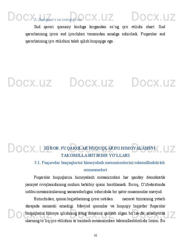 3. Sud qarori va uning ijrosi
Sud   qarori   qonuniy   kuchga   kirgandan   so’ng   ijro   etilishi   shart.   Sud
qarorlarining   ijrosi   sud   ijrochilari   tomonidan   amalga   oshiriladi.   Fuqarolar   sud
qarorlarining ijro etilishini talab qilish huquqiga ega.
III BOB. FUQAROLAR HUQUQLARINI HIMOYALASHNI
TAKOMILLASHTIRISH YO’LLARI
3.1. Fuqarolar huquqlarini himoyalash mexanizmlarini takomillashtirish
muammolari
Fuqarolar   huquqlarini   himoyalash   mexanizmlari   har   qanday   demokratik
jamiyat   rivojlanishining   muhim   tarkibiy   qismi   hisoblanadi.   Biroq,   O’zbekistonda
ushbu mexanizmlarning samaradorligini oshirishda bir qator muammolar mavjud.
Birinchidan, qonun hujjatlarining ijrosi ustidan   nazorat  tizimining yetarli
darajada   samarali   emasligi.   Mavjud   qonunlar   va   huquqiy   hujjatlar   fuqarolar
huquqlarini himoya qilishning keng doirasini  qamrab olgan bo’lsa-da, amaliyotda
ularning to’liq ijro etilishini ta’minlash mexanizmlari takomillashtirilishi lozim. Bu
31 