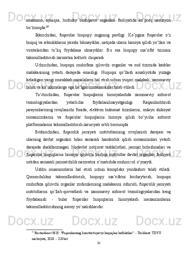 muammo,   ayniqsa,   hududiy   boshqaruv   organlari   faoliyatida   ko’proq   namoyon
bo’lmoqda. 19
Ikkinchidan,   fuqarolar   huquqiy   ongining   pastligi.   Ko’pgina   fuqarolar   o’z
huquq va erkinliklarini yaxshi bilmaydilar, natijada ularni himoya qilish yo’llari va
vositalaridan   to’liq   foydalana   olmaydilar.   Bu   esa   huquqiy   ma’rifat   tizimini
takomillashtirish zaruratini keltirib chiqaradi.
Uchinchidan,   huquqni   muhofaza   qiluvchi   organlar   va   sud   tizimida   kadrlar
malakasining   yetarli   darajada   emasligi.   Huquqni   qo’llash   amaliyotida   yuzaga
keladigan yangi murakkab masalalarni hal etish uchun yuqori malakali, zamonaviy
bilim va ko’nikmalarga ega bo’lgan mutaxassislar talab etiladi.
To’rtinchidan,   fuqarolar   huquqlarini   himoyalashda   zamonaviy   axborot
texnologiyalardan   yetarlicha   foydalanilmayotganligi.   Raqamlashtirish
jarayonlarining   rivojlanishi   fonida,   elektron   hukumat   tizimlarini,   onlayn   shikoyat
mexanizmlarini   va   fuqarolar   huquqlarini   himoya   qilish   bo’yicha   axborot
platformalarini takomillashtirish zaruriyati ortib bormoqda.
Beshinchidan,   fuqarolik   jamiyati   institutlarining   rivojlanish   darajasi   va
ularning   davlat   organlari   bilan   samarali   hamkorlik   qilish   mexanizmlari   yetarli
darajada   shakllanmagan.   Nodavlat   notijorat   tashkilotlari,   jamoat   birlashmalari   va
fuqarolar  huquqlarini  himoya qiluvchi  boshqa  institutlar  davlat  organlari  faoliyati
ustidan samarali jamoatchilik nazoratini o’rnatishda muhim rol o’ynaydi.
Ushbu   muammolarni   hal   etish   uchun   kompleks   yondashuv   talab   etiladi.
Qonunchilikni   takomillashtirish,   huquqiy   ma’rifatni   kuchaytirish,   huquqni
muhofaza   qiluvchi   organlar  xodimlarining  malakasini  oshirish,   fuqarolik  jamiyati
institutlarini   qo’llab-quvvatlash   va   zamonaviy   axborot   texnologiyalaridan   keng
foydalanish   -   bular   fuqarolar   huquqlarini   himoyalash   mexanizmlarini
takomillashtirishning asosiy yo’nalishlaridir.
19
  Rustamboev M.H. "Fuqarolarning konstitutsiyaviy huquqlari kafolatlari". - Toshkent: TDYU 
nashriyoti, 2018. - 218 bet. 
32 
