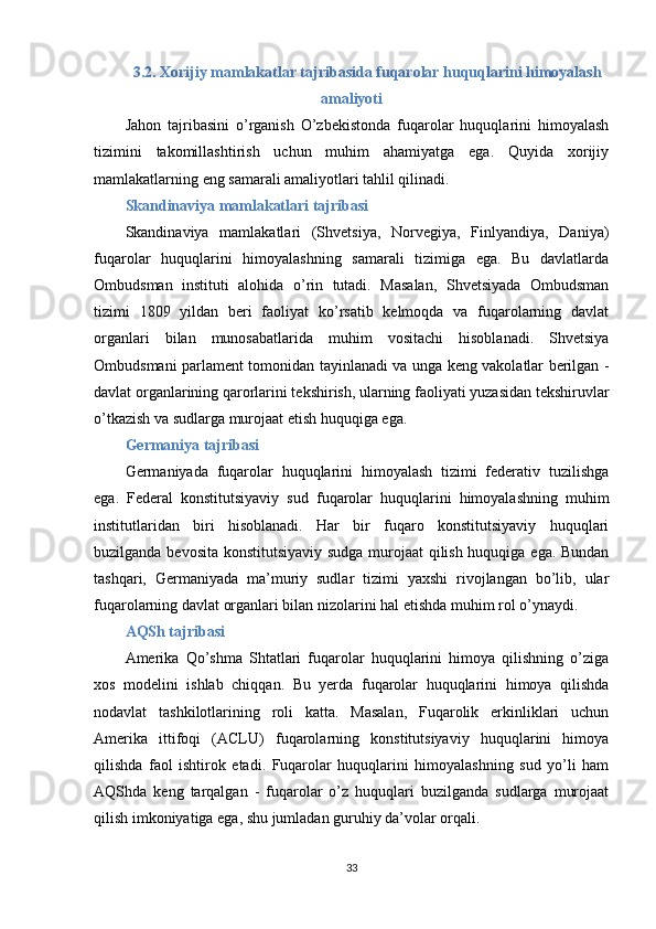 3.2. Xorijiy mamlakatlar tajribasida fuqarolar huquqlarini himoyalash
amaliyoti
Jahon   tajribasini   o’rganish   O’zbekistonda   fuqarolar   huquqlarini   himoyalash
tizimini   takomillashtirish   uchun   muhim   ahamiyatga   ega.   Quyida   xorijiy
mamlakatlarning eng samarali amaliyotlari tahlil qilinadi.
Skandinaviya mamlakatlari tajribasi
Skandinaviya   mamlakatlari   (Shvetsiya,   Norvegiya,   Finlyandiya,   Daniya)
fuqarolar   huquqlarini   himoyalashning   samarali   tizimiga   ega.   Bu   davlatlarda
Ombudsman   instituti   alohida   o’rin   tutadi.   Masalan,   Shvetsiyada   Ombudsman
tizimi   1809   yildan   beri   faoliyat   ko’rsatib   kelmoqda   va   fuqarolarning   davlat
organlari   bilan   munosabatlarida   muhim   vositachi   hisoblanadi.   Shvetsiya
Ombudsmani parlament tomonidan tayinlanadi va unga keng vakolatlar berilgan -
davlat organlarining qarorlarini tekshirish, ularning faoliyati yuzasidan tekshiruvlar
o’tkazish va sudlarga murojaat etish huquqiga ega.
Germaniya tajribasi
Germaniyada   fuqarolar   huquqlarini   himoyalash   tizimi   federativ   tuzilishga
ega.   Federal   konstitutsiyaviy   sud   fuqarolar   huquqlarini   himoyalashning   muhim
institutlaridan   biri   hisoblanadi.   Har   bir   fuqaro   konstitutsiyaviy   huquqlari
buzilganda bevosita konstitutsiyaviy sudga murojaat qilish huquqiga ega. Bundan
tashqari,   Germaniyada   ma’muriy   sudlar   tizimi   yaxshi   rivojlangan   bo’lib,   ular
fuqarolarning davlat organlari bilan nizolarini hal etishda muhim rol o’ynaydi.
AQSh tajribasi
Amerika   Qo’shma   Shtatlari   fuqarolar   huquqlarini   himoya   qilishning   o’ziga
xos   modelini   ishlab   chiqqan.   Bu   yerda   fuqarolar   huquqlarini   himoya   qilishda
nodavlat   tashkilotlarining   roli   katta.   Masalan,   Fuqarolik   erkinliklari   uchun
Amerika   ittifoqi   (ACLU)   fuqarolarning   konstitutsiyaviy   huquqlarini   himoya
qilishda   faol   ishtirok   etadi.   Fuqarolar   huquqlarini   himoyalashning   sud   yo’li   ham
AQShda   keng   tarqalgan   -   fuqarolar   o’z   huquqlari   buzilganda   sudlarga   murojaat
qilish imkoniyatiga ega, shu jumladan guruhiy da’volar orqali.
33 