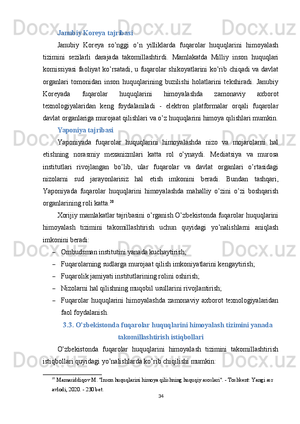 Janubiy Koreya tajribasi
Janubiy   Koreya   so’nggi   o’n   yilliklarda   fuqarolar   huquqlarini   himoyalash
tizimini   sezilarli   darajada   takomillashtirdi.   Mamlakatda   Milliy   inson   huquqlari
komissiyasi faoliyat ko’rsatadi, u fuqarolar shikoyatlarini ko’rib chiqadi va davlat
organlari   tomonidan   inson   huquqlarining   buzilishi   holatlarini   tekshiradi.   Janubiy
Koreyada   fuqarolar   huquqlarini   himoyalashda   zamonaviy   axborot
texnologiyalaridan   keng   foydalaniladi   -   elektron   platformalar   orqali   fuqarolar
davlat organlariga murojaat qilishlari va o’z huquqlarini himoya qilishlari mumkin.
Yaponiya tajribasi
Yaponiyada   fuqarolar   huquqlarini   himoyalashda   nizo   va   mojarolarni   hal
etishning   norasmiy   mexanizmlari   katta   rol   o’ynaydi.   Mediatsiya   va   murosa
institutlari   rivojlangan   bo’lib,   ular   fuqarolar   va   davlat   organlari   o’rtasidagi
nizolarni   sud   jarayonlarisiz   hal   etish   imkonini   beradi.   Bundan   tashqari,
Yaponiyada   fuqarolar   huquqlarini   himoyalashda   mahalliy   o’zini   o’zi   boshqarish
organlarining roli katta. 20
Xorijiy mamlakatlar tajribasini o’rganish O’zbekistonda fuqarolar huquqlarini
himoyalash   tizimini   takomillashtirish   uchun   quyidagi   yo’nalishlarni   aniqlash
imkonini beradi:
 Ombudsman institutini yanada kuchaytirish;
 Fuqarolarning sudlarga murojaat qilish imkoniyatlarini kengaytirish;
 Fuqarolik jamiyati institutlarining rolini oshirish;
 Nizolarni hal qilishning muqobil usullarini rivojlantirish;
 Fuqarolar   huquqlarini   himoyalashda   zamonaviy   axborot   texnologiyalaridan
faol foydalanish.
3.3. O’zbekistonda fuqarolar huquqlarini himoyalash tizimini yanada
takomillashtirish istiqbollari
O’zbekistonda   fuqarolar   huquqlarini   himoyalash   tizimini   takomillashtirish
istiqbollari quyidagi yo’nalishlarda ko’rib chiqilishi mumkin:
20
  Mamasiddiqov M. "Inson huquqlarini himoya qilishning huquqiy asoslari". - Toshkent: Yangi asr 
avlodi, 2020. - 230 bet. 
34 