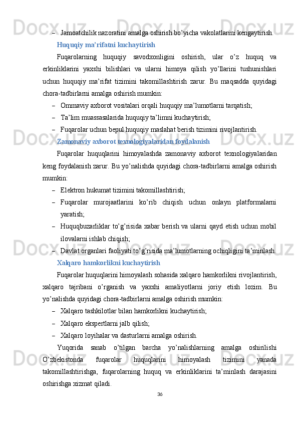  Jamoatchilik nazoratini amalga oshirish bo’yicha vakolatlarini kengaytirish.
Huquqiy ma’rifatni kuchaytirish
Fuqarolarning   huquqiy   savodxonligini   oshirish,   ular   o’z   huquq   va
erkinliklarini   yaxshi   bilishlari   va   ularni   himoya   qilish   yo’llarini   tushunishlari
uchun   huquqiy   ma’rifat   tizimini   takomillashtirish   zarur.   Bu   maqsadda   quyidagi
chora-tadbirlarni amalga oshirish mumkin:
 Ommaviy axborot vositalari orqali huquqiy ma’lumotlarni tarqatish;
 Ta’lim muassasalarida huquqiy ta’limni kuchaytirish;
 Fuqarolar uchun bepul huquqiy maslahat berish tizimini rivojlantirish.
Zamonaviy axborot texnologiyalaridan foydalanish
Fuqarolar   huquqlarini   himoyalashda   zamonaviy   axborot   texnologiyalaridan
keng foydalanish zarur.  Bu yo’nalishda quyidagi chora-tadbirlarni amalga oshirish
mumkin:
 Elektron hukumat tizimini takomillashtirish;
 Fuqarolar   murojaatlarini   ko’rib   chiqish   uchun   onlayn   platformalarni
yaratish;
 Huquqbuzarliklar to’g’risida xabar berish va ularni qayd etish uchun mobil
ilovalarni ishlab chiqish;
 Davlat organlari faoliyati to’g’risida ma’lumotlarning ochiqligini ta’minlash.
Xalqaro hamkorlikni kuchaytirish
Fuqarolar huquqlarini himoyalash sohasida xalqaro hamkorlikni rivojlantirish,
xalqaro   tajribani   o’rganish   va   yaxshi   amaliyotlarni   joriy   etish   lozim.   Bu
yo’nalishda quyidagi chora-tadbirlarni amalga oshirish mumkin:
 Xalqaro tashkilotlar bilan hamkorlikni kuchaytirish;
 Xalqaro ekspertlarni jalb qilish;
 Xalqaro loyihalar va dasturlarni amalga oshirish.
Yuqorida   sanab   o’tilgan   barcha   yo’nalishlarning   amalga   oshirilishi
O’zbekistonda   fuqarolar   huquqlarini   himoyalash   tizimini   yanada
takomillashtirishga,   fuqarolarning   huquq   va   erkinliklarini   ta’minlash   darajasini
oshirishga xizmat qiladi.
36 