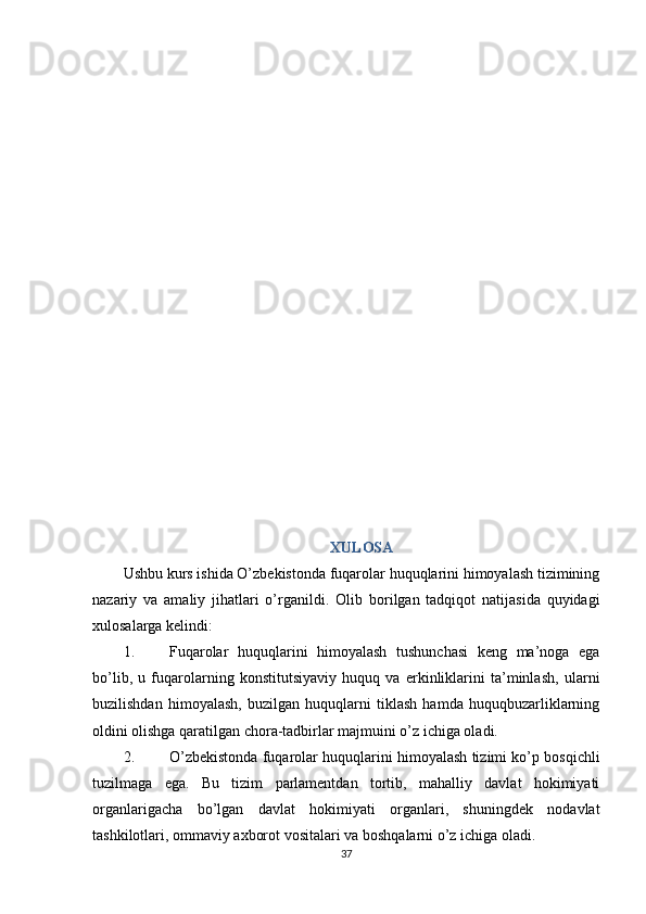 XULOSA
Ushbu kurs ishida O’zbekistonda fuqarolar huquqlarini himoyalash tizimining
nazariy   va   amaliy   jihatlari   o’rganildi.   Olib   borilgan   tadqiqot   natijasida   quyidagi
xulosalarga kelindi:
1. Fuqarolar   huquqlarini   himoyalash   tushunchasi   keng   ma’noga   ega
bo’lib,   u   fuqarolarning   konstitutsiyaviy   huquq   va   erkinliklarini   ta’minlash,   ularni
buzilishdan   himoyalash,   buzilgan   huquqlarni   tiklash   hamda   huquqbuzarliklarning
oldini olishga qaratilgan chora-tadbirlar majmuini o’z ichiga oladi.
2. O’zbekistonda fuqarolar huquqlarini himoyalash tizimi ko’p bosqichli
tuzilmaga   ega.   Bu   tizim   parlamentdan   tortib,   mahalliy   davlat   hokimiyati
organlarigacha   bo’lgan   davlat   hokimiyati   organlari,   shuningdek   nodavlat
tashkilotlari, ommaviy axborot vositalari va boshqalarni o’z ichiga oladi.
37 