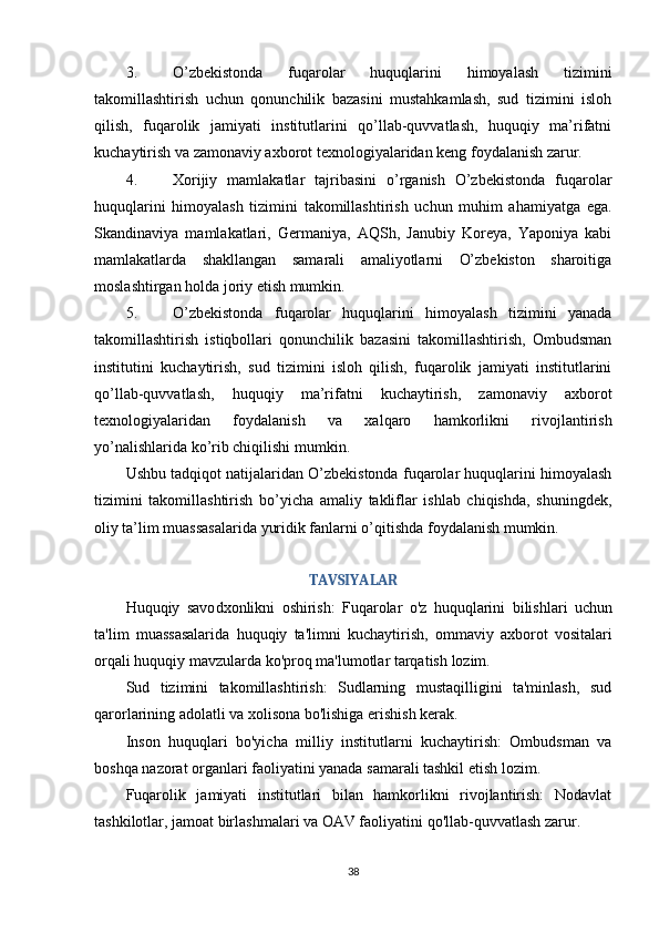3. O’zbekistonda   fuqarolar   huquqlarini   himoyalash   tizimini
takomillashtirish   uchun   qonunchilik   bazasini   mustahkamlash,   sud   tizimini   isloh
qilish,   fuqarolik   jamiyati   institutlarini   qo’llab-quvvatlash,   huquqiy   ma’rifatni
kuchaytirish va zamonaviy axborot texnologiyalaridan keng foydalanish zarur.
4. Xorijiy   mamlakatlar   tajribasini   o’rganish   O’zbekistonda   fuqarolar
huquqlarini   himoyalash   tizimini   takomillashtirish   uchun   muhim   ahamiyatga   ega.
Skandinaviya   mamlakatlari,   Germaniya,   AQSh,   Janubiy   Koreya,   Yaponiya   kabi
mamlakatlarda   shakllangan   samarali   amaliyotlarni   O’zbekiston   sharoitiga
moslashtirgan holda joriy etish mumkin.
5. O’zbekistonda   fuqarolar   huquqlarini   himoyalash   tizimini   yanada
takomillashtirish   istiqbollari   qonunchilik   bazasini   takomillashtirish,   Ombudsman
institutini   kuchaytirish,   sud   tizimini   isloh   qilish,   fuqarolik   jamiyati   institutlarini
qo’llab-quvvatlash,   huquqiy   ma’rifatni   kuchaytirish,   zamonaviy   axborot
texnologiyalaridan   foydalanish   va   xalqaro   hamkorlikni   rivojlantirish
yo’nalishlarida ko’rib chiqilishi mumkin.
Ushbu tadqiqot natijalaridan O’zbekistonda fuqarolar huquqlarini himoyalash
tizimini   takomillashtirish   bo’yicha   amaliy   takliflar   ishlab   chiqishda,   shuningdek,
oliy ta’lim muassasalarida yuridik fanlarni o’qitishda foydalanish mumkin.
TAVSIYALAR
Huquqiy   savo dxonlikni   oshirish :   Fuqarolar   o ' z   huquqlarini   bilishlari   uchun
ta ' lim   muassasalarida   huquqiy   ta ' limni   kuchaytirish ,   ommaviy   axborot   vositalari
orqali   huquqiy   mavzularda   ko ' proq   ma ' lumotlar   tarqatish   lozim . 
Sud   tizimini   takomillashtirish:   Sudlarning   mustaqilligini   ta'minlash,   sud
qarorlarining adolatli va xolisona bo'lishiga erishish kerak. 
Inson   huquqlari   bo'yicha   milliy   institutlarni   kuchaytirish:   Ombudsman   va
boshqa nazorat organlari faoliyatini yanada samarali tashkil etish lozim. 
Fuqarolik   jamiyati   institutlari   bilan   hamkorlikni   rivojlantirish:   Nodavlat
tashkilotlar, jamoat birlashmalari va OAV faoliyatini qo'llab-quvvatlash zarur. 
38 