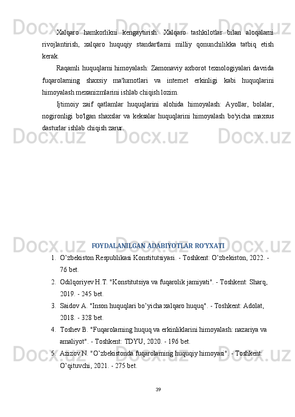 Xalqaro   hamkorlikni   kengaytirish:   Xalqaro   tashkilotlar   bilan   aloqalarni
rivojlantirish,   xalqaro   huquqiy   standartlarni   milliy   qonunchilikka   tatbiq   etish
kerak. 
Raqamli  huquqlarni  himoyalash:  Zamonaviy axborot  texnologiyalari  davrida
fuqarolarning   shaxsiy   ma'lumotlari   va   internet   erkinligi   kabi   huquqlarini
himoyalash mexanizmlarini ishlab chiqish lozim. 
Ijtimoiy   zaif   qatlamlar   huquqlarini   alohida   himoyalash:   Ayollar,   bolalar,
nogironligi   bo'lgan   shaxslar   va   keksalar   huquqlarini   himoyalash   bo'yicha   maxsus
dasturlar ishlab chiqish zarur.
FOYDALANILGAN ADABIYOTLAR RO’YXATI
1. O’zbekiston Respublikasi Konstitutsiyasi. - Toshkent: O’zbekiston, 2022. - 
76 bet. 
2. Odilqoriyev H.T. "Konstitutsiya va fuqarolik jamiyati". - Toshkent: Sharq, 
2019. - 245 bet. 
3. Saidov A. "Inson huquqlari bo’yicha xalqaro huquq". - Toshkent: Adolat, 
2018. - 328 bet. 
4. Toshev B. "Fuqarolarning huquq va erkinliklarini himoyalash: nazariya va 
amaliyot". - Toshkent: TDYU, 2020. - 196 bet. 
5. Azizov N. "O’zbekistonda fuqarolarning huquqiy himoyasi". - Toshkent: 
O’qituvchi, 2021. - 275 bet. 
39 