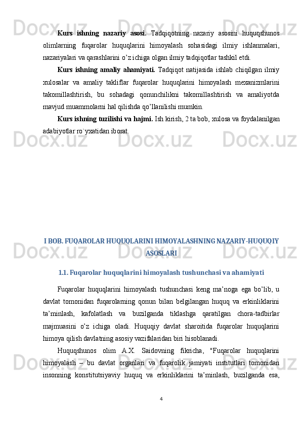 Kurs   ishning   nazariy   asosi.   Tadqiqotning   nazariy   asosini   huquqshunos
olimlarning   fuqarolar   huquqlarini   himoyalash   sohasidagi   ilmiy   ishlanmalari,
nazariyalari va qarashlarini o’z ichiga olgan ilmiy tadqiqotlar tashkil etdi.
Kurs   ishning   amaliy   ahamiyati.   Tadqiqot   natijasida   ishlab   chiqilgan   ilmiy
xulosalar   va   amaliy   takliflar   fuqarolar   huquqlarini   himoyalash   mexanizmlarini
takomillashtirish,   bu   sohadagi   qonunchilikni   takomillashtirish   va   amaliyotda
mavjud muammolarni hal qilishda qo’llanilishi mumkin.
Kurs ishning tuzilishi v а  h а jmi.  Ish kirish, 2 t а  b о b, xul о s а  v а  f оу d а l а nilg а n
а d а bi уо tl а r r о ` у x а tid а n ib о r а t. 
I BOB. FUQAROLAR HUQUQLARINI HIMOYALASHNING NAZARIY-HUQUQIY
ASOSLARI
1.1. Fuqarolar huquqlarini himoyalash tushunchasi va ahamiyati
Fuqarolar   huquqlarini   himoyalash   tushunchasi   keng   ma’noga   ega   bo’lib,   u
davlat   tomonidan   fuqarolarning   qonun   bilan   belgilangan   huquq   va   erkinliklarini
ta’minlash,   kafolatlash   va   buzilganda   tiklashga   qaratilgan   chora-tadbirlar
majmuasini   o’z   ichiga   oladi.   Huquqiy   davlat   sharoitida   fuqarolar   huquqlarini
himoya qilish davlatning asosiy vazifalaridan biri hisoblanadi.
Huquqshunos   olim   A.X.   Saidovning   fikricha,   "Fuqarolar   huquqlarini
himoyalash   –   bu   davlat   organlari   va   fuqarolik   jamiyati   institutlari   tomonidan
insonning   konstitutsiyaviy   huquq   va   erkinliklarini   ta’minlash,   buzilganda   esa,
4 