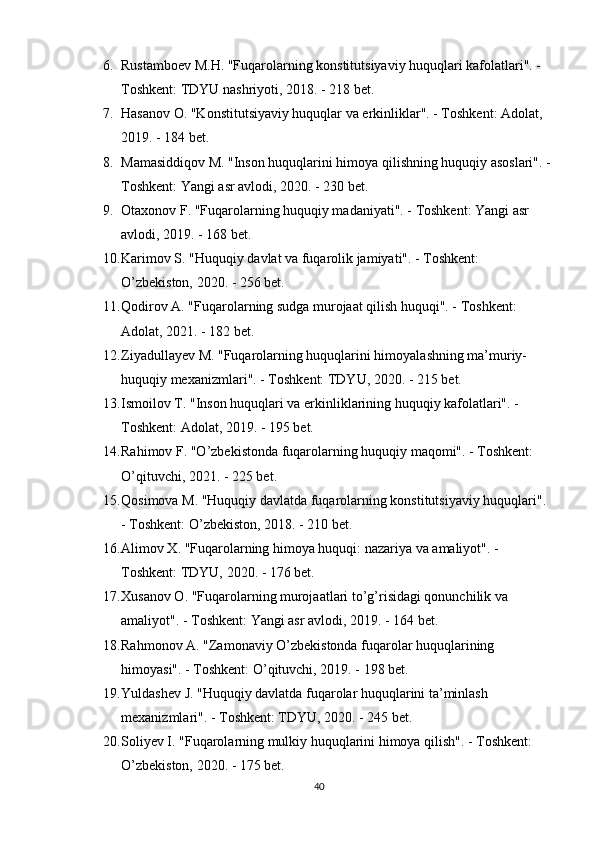 6. Rustamboev M.H. "Fuqarolarning konstitutsiyaviy huquqlari kafolatlari". - 
Toshkent: TDYU nashriyoti, 2018. - 218 bet. 
7. Hasanov O. "Konstitutsiyaviy huquqlar va erkinliklar". - Toshkent: Adolat, 
2019. - 184 bet. 
8. Mamasiddiqov M. "Inson huquqlarini himoya qilishning huquqiy asoslari". -
Toshkent: Yangi asr avlodi, 2020. - 230 bet. 
9. Otaxonov F. "Fuqarolarning huquqiy madaniyati". - Toshkent: Yangi asr 
avlodi, 2019. - 168 bet. 
10. Karimov S. "Huquqiy davlat va fuqarolik jamiyati". - Toshkent: 
O’zbekiston, 2020. - 256 bet. 
11. Qodirov A. "Fuqarolarning sudga murojaat qilish huquqi". - Toshkent: 
Adolat, 2021. - 182 bet. 
12. Ziyadullayev M. "Fuqarolarning huquqlarini himoyalashning ma’muriy-
huquqiy mexanizmlari". - Toshkent: TDYU, 2020. - 215 bet. 
13. Ismoilov T. "Inson huquqlari va erkinliklarining huquqiy kafolatlari". - 
Toshkent: Adolat, 2019. - 195 bet. 
14. Rahimov F. "O’zbekistonda fuqarolarning huquqiy maqomi". - Toshkent: 
O’qituvchi, 2021. - 225 bet. 
15. Qosimova M. "Huquqiy davlatda fuqarolarning konstitutsiyaviy huquqlari". 
- Toshkent: O’zbekiston, 2018. - 210 bet. 
16. Alimov X. "Fuqarolarning himoya huquqi: nazariya va amaliyot". - 
Toshkent: TDYU, 2020. - 176 bet. 
17. Xusanov O. "Fuqarolarning murojaatlari to’g’risidagi qonunchilik va 
amaliyot". - Toshkent: Yangi asr avlodi, 2019. - 164 bet. 
18. Rahmonov A. "Zamonaviy O’zbekistonda fuqarolar huquqlarining 
himoyasi". - Toshkent: O’qituvchi, 2019. - 198 bet. 
19. Yuldashev J. "Huquqiy davlatda fuqarolar huquqlarini ta’minlash 
mexanizmlari". - Toshkent: TDYU, 2020. - 245 bet. 
20. Soliyev I. "Fuqarolarning mulkiy huquqlarini himoya qilish". - Toshkent: 
O’zbekiston, 2020. - 175 bet. 
40 