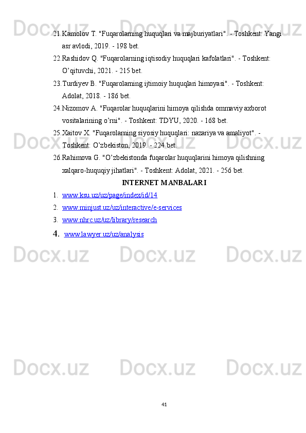 21. Kamolov T. "Fuqarolarning huquqlari va majburiyatlari". - Toshkent: Yangi 
asr avlodi, 2019. - 198 bet. 
22. Rashidov Q. "Fuqarolarning iqtisodiy huquqlari kafolatlari". - Toshkent: 
O’qituvchi, 2021. - 215 bet. 
23. Turdiyev B. "Fuqarolarning ijtimoiy huquqlari himoyasi". - Toshkent: 
Adolat, 2018. - 186 bet. 
24. Nizomov A. "Fuqarolar huquqlarini himoya qilishda ommaviy axborot 
vositalarining o’rni". - Toshkent: TDYU, 2020. - 168 bet. 
25. Xaitov X. "Fuqarolarning siyosiy huquqlari: nazariya va amaliyot". - 
Toshkent: O’zbekiston, 2019. - 224 bet. 
26. Rahimova G. "O’zbekistonda fuqarolar huquqlarini himoya qilishning 
xalqaro-huquqiy jihatlari". - Toshkent: Adolat, 2021. - 256 bet.
INTERNET MANBALARI
1. www.ksu.uz/uz/page/index/id/14   
2. www.minjust.uz/uz/interactive/e-services   
3. www.nhrc.uz/uz/library/research   
4.   www.lawyer.uz/uz/analysis
41 