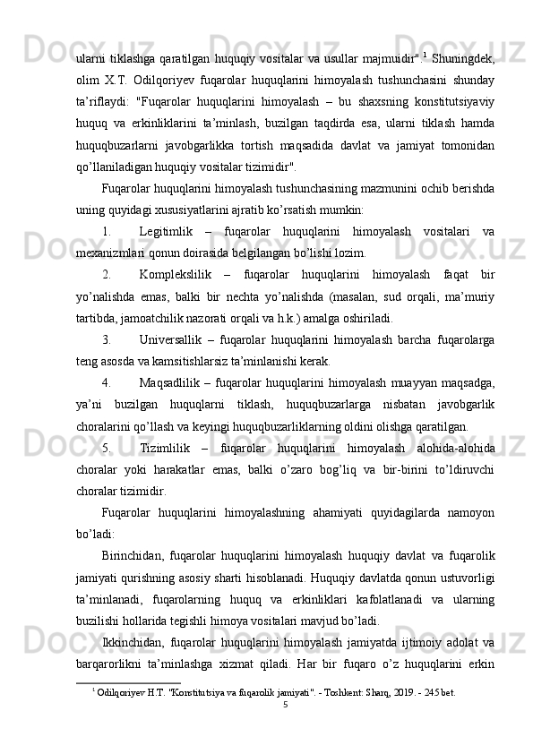 ularni   tiklashga   qaratilgan   huquqiy   vositalar   va   usullar   majmuidir". 1
  Shuningdek,
olim   X.T.   Odilqoriyev   fuqarolar   huquqlarini   himoyalash   tushunchasini   shunday
ta’riflaydi:   "Fuqarolar   huquqlarini   himoyalash   –   bu   shaxsning   konstitutsiyaviy
huquq   va   erkinliklarini   ta’minlash,   buzilgan   taqdirda   esa,   ularni   tiklash   hamda
huquqbuzarlarni   javobgarlikka   tortish   maqsadida   davlat   va   jamiyat   tomonidan
qo’llaniladigan huquqiy vositalar tizimidir".
Fuqarolar huquqlarini himoyalash tushunchasining mazmunini ochib berishda
uning quyidagi xususiyatlarini ajratib ko’rsatish mumkin:
1. Legitimlik   –   fuqarolar   huquqlarini   himoyalash   vositalari   va
mexanizmlari qonun doirasida belgilangan bo’lishi lozim.
2. Komplekslilik   –   fuqarolar   huquqlarini   himoyalash   faqat   bir
yo’nalishda   emas,   balki   bir   nechta   yo’nalishda   (masalan,   sud   orqali,   ma’muriy
tartibda, jamoatchilik nazorati orqali va h.k.) amalga oshiriladi.
3. Universallik   –   fuqarolar   huquqlarini   himoyalash   barcha   fuqarolarga
teng asosda va kamsitishlarsiz ta’minlanishi kerak.
4. Maqsadlilik   –   fuqarolar   huquqlarini   himoyalash   muayyan   maqsadga,
ya’ni   buzilgan   huquqlarni   tiklash,   huquqbuzarlarga   nisbatan   javobgarlik
choralarini qo’llash va keyingi huquqbuzarliklarning oldini olishga qaratilgan.
5. Tizimlilik   –   fuqarolar   huquqlarini   himoyalash   alohida-alohida
choralar   yoki   harakatlar   emas,   balki   o’zaro   bog’liq   va   bir-birini   to’ldiruvchi
choralar tizimidir.
Fuqarolar   huquqlarini   himoyalashning   ahamiyati   quyidagilarda   namoyon
bo’ladi:
Birinchidan ,   fuqarolar   huquqlarini   himoyalash   huquqiy   davlat   va   fuqarolik
jamiyati qurishning asosiy sharti hisoblanadi. Huquqiy davlatda qonun ustuvorligi
ta’minlanadi,   fuqarolarning   huquq   va   erkinliklari   kafolatlanadi   va   ularning
buzilishi hollarida tegishli himoya vositalari mavjud bo’ladi.
Ikkinchidan ,   fuqarolar   huquqlarini   himoyalash   jamiyatda   ijtimoiy   adolat   va
barqarorlikni   ta’minlashga   xizmat   qiladi.   Har   bir   fuqaro   o’z   huquqlarini   erkin
1
  Odilqoriyev H.T. "Konstitutsiya va fuqarolik jamiyati". - Toshkent: Sharq, 2019. - 245 bet. 
5 