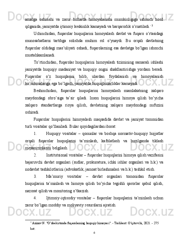 amalga   oshirishi   va   zarur   hollarda   himoyalanishi   mumkinligiga   ishonch   hosil
qilganida, jamiyatda ijtimoiy keskinlik kamayadi va barqarorlik o’rnatiladi.` 2
Uchinchidan ,   fuqarolar   huquqlarini   himoyalash   davlat   va   fuqaro   o’rtasidagi
munosabatlarni   tartibga   solishda   muhim   rol   o’ynaydi.   Bu   orqali   davlatning
fuqarolar oldidagi mas’uliyati oshadi, fuqarolarning esa davlatga bo’lgan ishonchi
mustahkamlanadi.
To’rtinchidan ,   fuqarolar   huquqlarini   himoyalash   tizimining   samarali   ishlashi
jamiyatda   huquqiy   madaniyat   va   huquqiy   ongni   shakllantirishga   yordam   beradi.
Fuqarolar   o’z   huquqlarini   bilib,   ulardan   foydalanish   va   himoyalanish
ko’nikmalariga ega bo’lgach, jamiyatda huquqbuzarliklar kamayadi.
Beshinchidan ,   fuqarolar   huquqlarini   himoyalash   mamlakatning   xalqaro
maydondagi   obro’siga   ta’sir   qiladi.   Inson   huquqlarini   himoya   qilish   bo’yicha
xalqaro   standartlarga   rioya   qilish,   davlatning   xalqaro   maydondagi   nufuzini
oshiradi.
Fuqarolar   huquqlarini   himoyalash   maqsadida   davlat   va   jamiyat   tomonidan
turli vositalar qo’llaniladi.  Bular quyidagilardan iborat:
1. Huquqiy   vositalar   –   qonunlar   va   boshqa   normativ-huquqiy   hujjatlar
orqali   fuqarolar   huquqlarini   ta’minlash,   kafolatlash   va   buzilganda   tiklash
mexanizmlarini belgilash.
2. Institutsional vositalar  – fuqarolar huquqlarini himoya qilish vazifasini
bajaruvchi   davlat   organlari   (sudlar,   prokuratura,   ichki   ishlar   organlari   va   h.k.)   va
nodavlat tashkilotlarini (advokatlik, jamoat birlashmalari va h.k.) tashkil etish.
3. Ma’muriy   vositalar   –   davlat   organlari   tomonidan   fuqarolar
huquqlarini   ta’minlash   va   himoya   qilish   bo’yicha   tegishli   qarorlar   qabul   qilish,
nazorat qilish va monitoring o’tkazish.
4. Ijtimoiy-iqtisodiy   vositalar   –   fuqarolar   huquqlarini   ta’minlash   uchun
zarur bo’lgan moddiy va moliyaviy resurslarni ajratish.
2
  Azizov N. "O’zbekistonda fuqarolarning huquqiy himoyasi". - Toshkent: O’qituvchi, 2021. - 275 
bet. 
6 