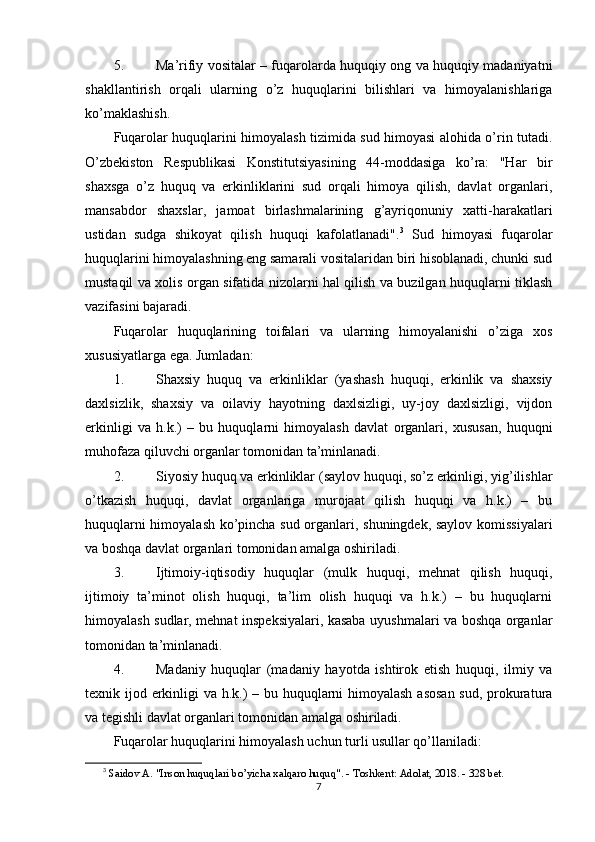 5. Ma’rifiy vositalar   – fuqarolarda huquqiy ong va huquqiy madaniyatni
shakllantirish   orqali   ularning   o’z   huquqlarini   bilishlari   va   himoyalanishlariga
ko’maklashish.
Fuqarolar huquqlarini himoyalash tizimida sud himoyasi alohida o’rin tutadi.
O’zbekiston   Respublikasi   Konstitutsiyasining   44-moddasiga   ko’ra:   "Har   bir
shaxsga   o’z   huquq   va   erkinliklarini   sud   orqali   himoya   qilish,   davlat   organlari,
mansabdor   shaxslar,   jamoat   birlashmalarining   g’ayriqonuniy   xatti-harakatlari
ustidan   sudga   shikoyat   qilish   huquqi   kafolatlanadi". 3
  Sud   himoyasi   fuqarolar
huquqlarini himoyalashning eng samarali vositalaridan biri hisoblanadi, chunki sud
mustaqil va xolis organ sifatida nizolarni hal qilish va buzilgan huquqlarni tiklash
vazifasini bajaradi.
Fuqarolar   huquqlarining   toifalari   va   ularning   himoyalanishi   o’ziga   xos
xususiyatlarga ega.  Jumladan:
1. Shaxsiy   huquq   va   erkinliklar   (yashash   huquqi,   erkinlik   va   shaxsiy
daxlsizlik,   shaxsiy   va   oilaviy   hayotning   daxlsizligi,   uy-joy   daxlsizligi,   vijdon
erkinligi   va   h.k.)   –   bu   huquqlarni   himoyalash   davlat   organlari,   xususan,   huquqni
muhofaza qiluvchi organlar tomonidan ta’minlanadi.
2. Siyosiy huquq va erkinliklar  (saylov huquqi, so’z erkinligi, yig’ilishlar
o’tkazish   huquqi,   davlat   organlariga   murojaat   qilish   huquqi   va   h.k.)   –   bu
huquqlarni himoyalash ko’pincha sud organlari, shuningdek, saylov komissiyalari
va boshqa davlat organlari tomonidan amalga oshiriladi.
3. Ijtimoiy-iqtisodiy   huquqlar   (mulk   huquqi,   mehnat   qilish   huquqi,
ijtimoiy   ta’minot   olish   huquqi,   ta’lim   olish   huquqi   va   h.k.)   –   bu   huquqlarni
himoyalash sudlar, mehnat inspeksiyalari, kasaba uyushmalari va boshqa organlar
tomonidan ta’minlanadi.
4. Madaniy   huquqlar   (madaniy   hayotda   ishtirok   etish   huquqi,   ilmiy   va
texnik ijod erkinligi  va h.k.) – bu huquqlarni  himoyalash asosan  sud, prokuratura
va tegishli davlat organlari tomonidan amalga oshiriladi.
Fuqarolar huquqlarini himoyalash uchun turli usullar qo’llaniladi:
3
  Saidov A. "Inson huquqlari bo’yicha xalqaro huquq". - Toshkent: Adolat, 2018. - 328 bet. 
7 
