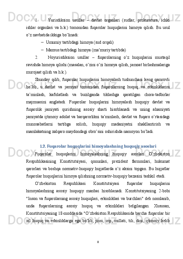 1. Yurisdiksion   usullar   –   davlat   organlari   (sudlar,   prokuratura,   ichki
ishlar   organlari   va   h.k.)   tomonidan   fuqarolar   huquqlarini   himoya   qilish.   Bu   usul
o’z navbatida ikkiga bo’linadi:
 Umumiy tartibdagi himoya (sud orqali)
 Maxsus tartibdagi himoya (ma’muriy tartibda)
2. Noyurisdiksion   usullar   –   fuqarolarning   o’z   huquqlarini   mustaqil
ravishda himoya qilishi (masalan, o’zini o’zi himoya qilish, jamoat birlashmalariga
murojaat qilish va h.k.).
Shunday   qilib,   fuqarolar   huquqlarini   himoyalash   tushunchasi   keng   qamrovli
bo’lib,   u   davlat   va   jamiyat   tomonidan   fuqarolarning   huquq   va   erkinliklarini
ta’minlash,   kafolatlash   va   buzilganda   tiklashga   qaratilgan   chora-tadbirlar
majmuasini   anglatadi.   Fuqarolar   huquqlarini   himoyalash   huquqiy   davlat   va
fuqarolik   jamiyati   qurishning   asosiy   sharti   hisoblanadi   va   uning   ahamiyati
jamiyatda ijtimoiy adolat va barqarorlikni ta’minlash, davlat va fuqaro o’rtasidagi
munosabatlarni   tartibga   solish,   huquqiy   madaniyatni   shakllantirish   va
mamlakatning xalqaro maydondagi obro’sini oshirishda namoyon bo’ladi.
1.2. Fuqarolar huquqlarini himoyalashning huquqiy asoslari
Fuqarolar   huquqlarini   himoyalashning   huquqiy   asoslari   O’zbekiston
Respublikasining   Konstitutsiyasi,   qonunlari,   prezident   farmonlari,   hukumat
qarorlari   va   boshqa   normativ-huquqiy   hujjatlarda   o’z   aksini   topgan.   Bu   hujjatlar
fuqarolar huquqlarini himoya qilishning normativ-huquqiy bazasini tashkil etadi.
O’zbekiston   Respublikasi   Konstitutsiyasi   fuqarolar   huquqlarini
himoyalashning   asosiy   huquqiy   manbai   hisoblanadi.   Konstitutsiyaning   2-bobi
"Inson va fuqarolarning asosiy huquqlari, erkinliklari va burchlari" deb nomlanib,
unda   fuqarolarning   asosiy   huquq   va   erkinliklari   belgilangan.   Xususan,
Konstitutsiyaning 18-moddasida "O’zbekiston Respublikasida barcha fuqarolar bir
xil   huquq   va   erkinliklarga   ega   bo’lib,   jinsi,   irqi,   millati,   tili,   dini,   ijtimoiy   kelib
8 