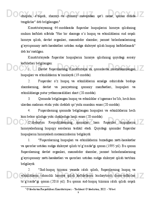 chiqishi,   e’tiqodi,   shaxsiy   va   ijtimoiy   mavqeidan   qat’i   nazar,   qonun   oldida
tengdirlar" deb belgilangan. 4
Konstitutsiyaning   44-moddasida   fuqarolar   huquqlarini   himoya   qilishning
muhim   kafolati   sifatida   "Har   bir   shaxsga   o’z   huquq   va   erkinliklarini   sud   orqali
himoya   qilish,   davlat   organlari,   mansabdor   shaxslar,   jamoat   birlashmalarining
g’ayriqonuniy xatti-harakatlari ustidan sudga shikoyat qilish huquqi kafolatlanadi"
deb ko’rsatilgan.
Konstitutsiyada   fuqarolar   huquqlarini   himoya   qilishning   quyidagi   asosiy
kafolatlari belgilangan:
1. Davlat   fuqarolarning   Konstitutsiya   va   qonunlarda   mustahkamlangan
huquqlari va erkinliklarini ta’minlaydi (19-modda).
2. Fuqarolar   o’z   huquq   va   erkinliklarini   amalga   oshirishda   boshqa
shaxslarning,   davlat   va   jamiyatning   qonuniy   manfaatlari,   huquqlari   va
erkinliklariga putur yetkazmasliklari shart (20-modda).
3. Qonunda belgilangan huquq va erkinliklar o’zgarmas bo’lib, hech kim
ulardan mahrum etishi yoki cheklab qo’yishi mumkin emas (20-modda).
4. Fuqarolarning   qonunda   belgilangan   huquqlari   va   erkinliklarini   hech
kim bekor qilishga yoki cheklashga haqli emas (20-modda).
O’zbekiston   Respublikasining   qonunlari   ham   fuqarolar   huquqlarini
himoyalashning   huquqiy   asoslarini   tashkil   etadi.   Quyidagi   qonunlar   fuqarolar
huquqlarini himoyalash mexanizmlarini belgilaydi:
1. "Fuqarolarning   huquqlari   va   erkinliklarini   buzadigan   xatti-harakatlar
va qarorlar ustidan sudga shikoyat qilish to’g’risida"gi qonun  (1995 yil). Bu qonun
fuqarolarning   davlat   organlari,   mansabdor   shaxslar,   jamoat   birlashmalarining
g’ayriqonuniy   xatti-harakatlari   va   qarorlari   ustidan   sudga   shikoyat   qilish   tartibini
belgilaydi.
2. "Sud-huquq   tizimini   yanada   isloh   qilish,   fuqarolarning   huquq   va
erkinliklarini   ishonchli   himoya   qilish   kafolatlarini   kuchaytirish   chora-tadbirlari
to’g’risida"gi   qonun   (2016   yil).   Bu   qonun   sud-huquq   tizimini   isloh   qilish   orqali
4
  O’zbekiston Respublikasi Konstitutsiyasi. - Toshkent: O’zbekiston, 2022. - 76 bet. 
9 