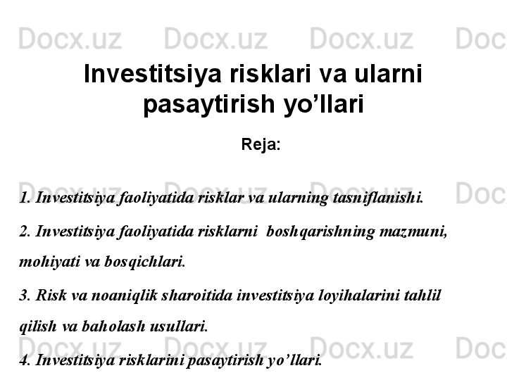 Investitsiya risklari va ularni 
pasaytirish yo’llari
Reja:
1. Investitsiya faoliyatida risklar va ularning tasniflanishi. 
2. Investitsiya faoliyatida risklarni  boshqarishning mazmuni, 
mohiyati va bosqichlari.
3. Risk va noaniqlik sharoitida investitsiya loyihalarini tahlil 
qilish va baholash usullari.
4. Investitsiya risklarini pasaytirish yo’llari. 