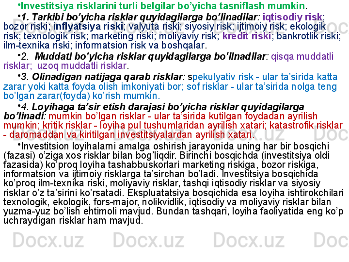 •
Investitsiya risklarini turli belgilar bo’yicha tasniflash mumkin .
•
1. Tarkibi bo’yicha risklar quyidagilarga bo’linadilar :  iqtisodiy risk ; 
bozor riski;  inflyatsiya riski ; valyuta riski; siyosiy risk; ijtimoiy risk; ekologik 
risk; texnologik risk; marketing riski; moliyaviy risk;  kredit riski ; bankrotlik riski; 
ilm-texnika riski; informatsion risk va boshqalar .
•
2.   Muddati bo’yicha risklar quyidagilarga bo’linadilar :   qisqa muddatli 
risklar;  uzoq muddatli risklar .
•
3.  Olinadigan natijaga qarab risklar :  s pekulyativ risk - ular ta’sirida katta 
zarar yoki katta foyda olish imkoniyati bor; sof risklar - ular ta’sirida nolga teng 
bo’lgan zarar(foyda) ko’rish mumkin.
•
4.  Loyihaga ta’sir etish darajasi bo’yicha risklar quyidagilarga 
bo’linadi :  mumkin bo’lgan risklar - ular ta’sirida kutilgan foydadan ayrilish 
mumkin; kritik risklar - loyiha pul tushumlaridan ayrilish xatari; katastrofik risklar 
- daromaddan va kiritilgan investitsiyalardan ayrilish xatari.
•
Investitsion loyihalarni amalga oshirish jarayonida uning har bir bosqichi 
(fazasi) o’ziga xos risklar bilan bog’liqdir. Birinchi bosqichda (investitsiya oldi 
fazasida) ko’proq loyiha tashabbuskorlari marketing riskiga, bozor riskiga, 
informatsion va ijtimoiy risklarga ta’sirchan bo’ladi. Investitsiya bosqichida 
ko’proq ilm-texnika riski, moliyaviy risklar, tashqi iqtisodiy risklar va siyosiy 
risklar o’z ta’sirini ko’rsatadi. Ekspluatatsiya bosqichida esa loyiha ishtirokchilari 
texnologik, ekologik, fors-major, nolikvidlik, iqtisodiy va moliyaviy risklar bilan 
yuzma-yuz bo’lish ehtimoli mavjud. Bundan tashqari, loyiha faoliyatida eng ko’p 
uchraydigan risklar ham mavjud.  